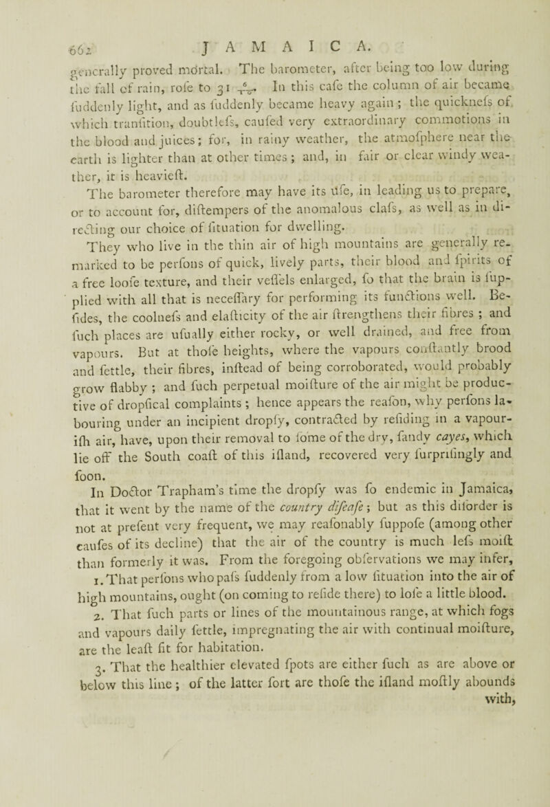 generally proved mdrtal. The barometer, after being too low during the fall of rain, rofe to 31 T%- In this ca^c the column of air becatfiQ fuddenly light, and as fuddenly became heavy again ; the quicknefs of which transition, doubtlefs, caufed very extraordinary commotions in the blood and juices; for, in rainy weather, the atmofphere near tiie earth is lighter than at other times ; and, in fair or clear windy wea- u ther, it is heavieft. The barometer therefore may have its life, in leading us to prepare, or to account tor, diftempers of the anomalous clafs, as well as in di~ retting our choice of lituation for dwelling. They who live in the thin air of high mountains are generally re¬ marked to be perfons of quick, lively parts, their blood and fpirits of a free loofe texture, and their veflels enlarged, fo that the brain is tup- plied with all that is neceffary for performing its funttions well. Be- fides, the coolnefs and elaflicity ot the air itrengthens their tibies ; and fuch places are ufually either rocky, or well drained, and tree from vapours. But at thole heights, where the vapours conftantly brood and fettle, their fibres, inftead of being corroborated, would probably 0 row flabby ; and fuch perpetual moifture of the air might be produc¬ tive of dropfical complaints; hence appears the reafon, why perfons la¬ bouring under an incipient dropfy, contracted by redding in a vapour- ifli air, have, upon their removal to tome of the dry, fandy cayes, which, lie off the South coaft of this ifland, recovered very lurpntingly and foon. In Dottor Trapham’s time the dropfy was fo endemic in Jamaica, that it went by the name of the country difeafe; but as this dilorder is not at prefent very frequent, we may reafonably fuppofe (among other caufes of its decline) that the air of the country is much lefs moift than formerly it was. From the foregoing obfervations we may infer, 1. That perfons who pafs fuddenly from a low lituation into the air of high mountains, ought (on coming to retide there) to lofe a little blood. 2. That fuch parts or lines of the mountainous range, at which fogs and vapours daily fettle, impregnating the air with continual moifture, are the leaft fit for habitation. ?. That the healthier elevated fpots are either fuch as are above or below this line ; of the latter fort are thofe the ifland moftly abounds