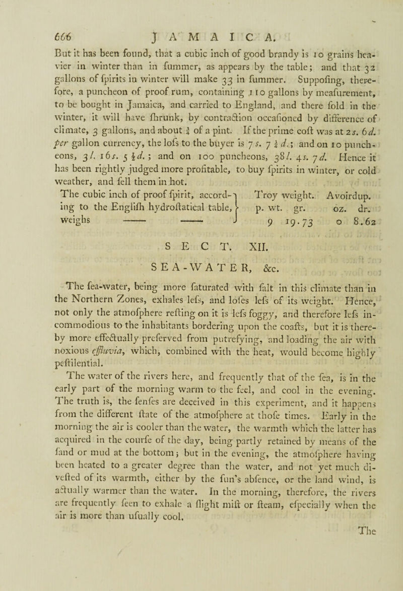 But it has been found, that a cubic inch of good brandy is io grains hea¬ vier in winter than in fummer, as appears by the table; and that 32 gallons of fpirits in winter will make 33 in fummer. Suppofing, there¬ fore, a puncheon of proof rum, containing 1 ro gallons by meafurement, to be bought in Jamaica, and carried to England, and there fold in the winter, it will have Ihrunk, by contra&ion occasioned by difference of climate, 3 gallons, and about | of a pint. If the prime coif was at 2 s. 6 d. ter gallon currency, the lofs to the buyer is 7 r. 7 | d.; and on 10 punch¬ eons, 3/. 16r. 5 ; and on 100 puncheons, 38/. 4r. yd. Hence it has been rightly judged more profitable, to buy fpirits in winter, or cold weather, and fell them in hot. The cubic inch of proof fpirit, accord-a Troy weight. Avoirdup. ing to the Englifh hydroffatical table, > p. wt. gr. oz. dr. - - J 9 19-73 o 8.62 weighs 4D SECT. XII. SEA-WATER, &c. The fea-water, being more faturated with fait in this climate than in the Northern Zones, exhales lefs, and loles lefs of its weight. Hence, not only the atmofphere relfing on it is lefs foggy, and therefore lefs in¬ commodious to the inhabitants bordering upon the coaifs, but it is there¬ by more effe&ually preserved from putrefying, and loading the air with noxious effluvia, which, combined with the heat, would become highly peftilential. The water of the rivers here, and frequently that of the fea, is in the early part of the morning warm to the feel, and cool in the evening. 1 he truth is, the fenfes are deceived in this experiment, and it happens from the different Hate of the atmofphere at thofe times. Early in the morning the air is cooler than the water, the warmth which the latter has acquired in the eourfe of the day, being partly retained by means of the land or mud at the bottom; but in the evening, the atmofphere having- been heated to a greater degree than the water, and not yet much di- vefled of its warmth, either by the fun’s abfence, or the land wind, is affually warmer than the water. I11 the morning, therefore, the rivers are frequently feen to exhale a flight miff or fleam, elpecially when the air is more than ufually cool.