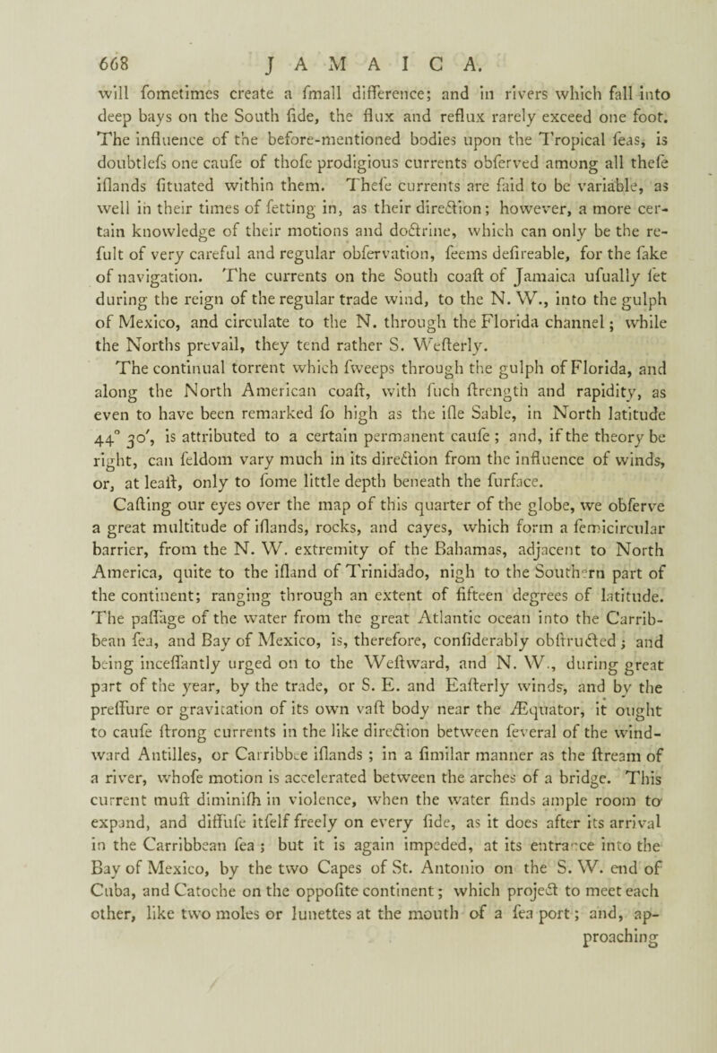 will fometimes create a fmall difference; and in rivers which fall into deep bays on the South fide, the flux and reflux rarely exceed one foot. The influence of the before-mentioned bodies upon the Tropical Teas, is doubtlefs one caufe of thofe prodigious currents obferved among all thcfe iflands fltuated within them. Thele currents are faid to be variable, as well in their times of fetting in, as their direflion; however, a more cer¬ tain knowledge of their motions and do&rine, which can only be the re- fult of very careful and regular obfervation, feems defireable, for the fake of navigation. The currents on the South coaft of Jamaica ufually let during the reign of the regular trade wind, to the N. W., into the gulph of Mexico, and circulate to the N. through the Florida channel; while the Norths prevail, they tend rather S. Weflerly. The continual torrent which fweeps through the gulph of Florida, and along the North American coaft, with fuch ftrength and rapidity, as even to have been remarked fo high as the ifle Sable, in North latitude 440 30', is attributed to a certain permanent caufe ; and, if the theory be right, can feldom vary much in its dire&ion from the influence of winds, or, at leaft, only to fome little depth beneath the furface. Calling our eyes over the map of this quarter of the globe, we obferve a great multitude of iflands, rocks, and cayes, which form a femicircular barrier, from the N. W. extremity of the Bahamas, adjacent to North America, quite to the ifland of Trinidado, nigh to the Southern part of the continent; ranging through an extent of fifteen degrees of latitude. The pafiage of the water from the great Atlantic ocean into the Carrib- bean fea, and Bay of Mexico, is, therefore, confiderably obftnnfted ; and being inceffantly urged on to the Weftward, and N. W., during great part of the year, by the trade, or S. E. and Eafterly winds, and by the preffure or gravitation of its own vaft body near the ^Equator, it ought to caufe ftrong currents in the like dire&ion between feveral of the wind¬ ward Antilles, or Carribbce iflands ; in a fimilar manner as the ftream of a river, whofe motion is accelerated between the arches of a bridge. This current tnuft diminifh in violence, when the wrater finds ample room to expand, and diftiffe itfelf freely on every fide, as it does after its arrival in the Caribbean fea ; but it is again impeded, at its entrance into the Bay of Mexico, by the two Capes of St. Antonio on the S. W. end of Cuba, andCatoche on the oppofite continent; which project to meet each other, like two moles or lunettes at the mouth of a fea port; and, ap¬ proaching