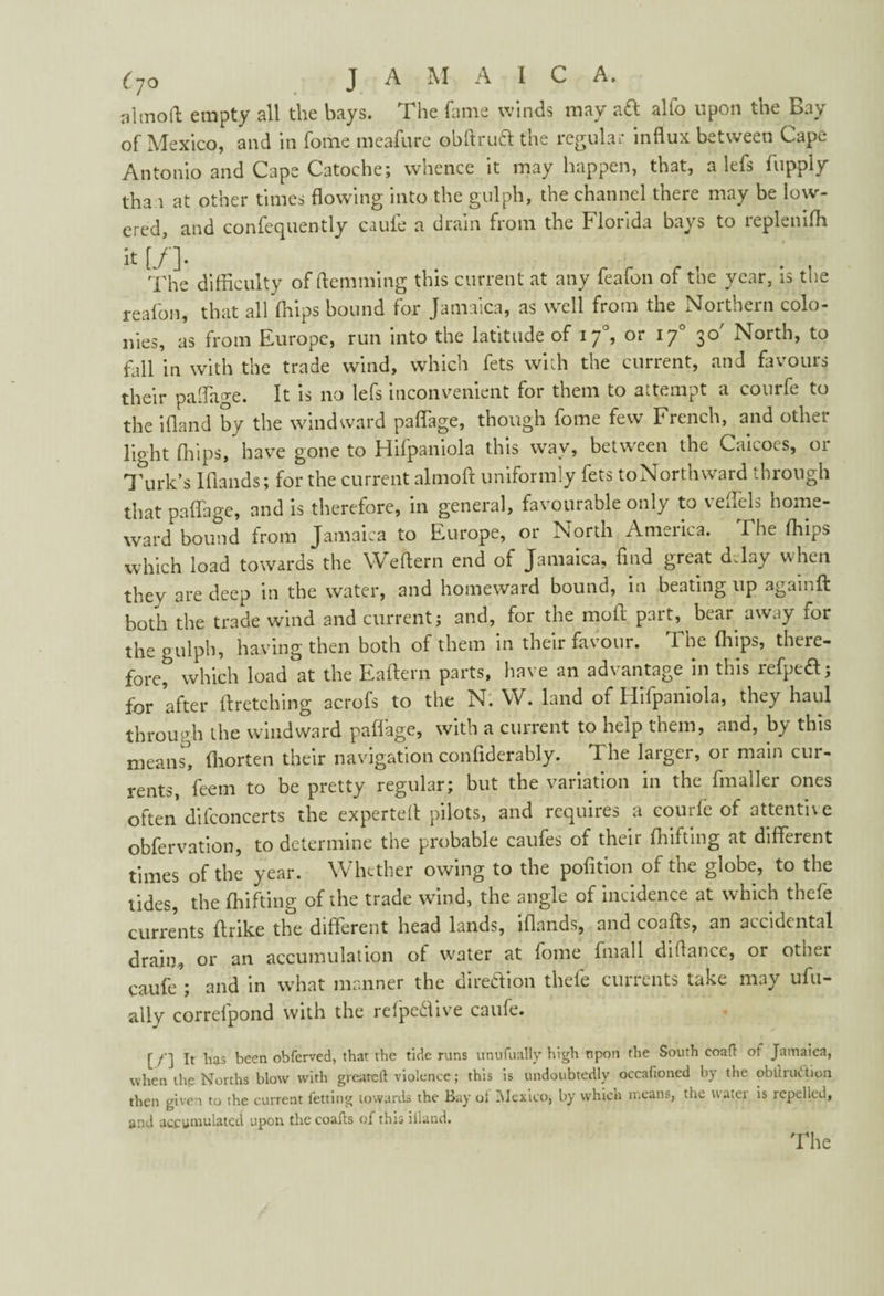 altnoft empty all the bays. The fame winds may a<ft alio upon the Bay of Mexico, and in fome meafure obftruff the regular influx between Cape Antonio and Cape Catoche; whence it may happen, that, a lefs hipply than at other times flowing into the gulph, the channel there may be low¬ ered, and confequently caufe a drain from the Florida bays to replenifli ^ [/]• . . The difficulty of (lemming this current at any feafon of the year, is the reafon, that all ffiips bound for Jamaica, as well from the Northern colo¬ nies, as from Europe, run into the latitude of if, or 170 30' North, to fall in with the trade wind, which fets with the current, and favours their paffiage. It is no lefs inconvenient for them to attempt a courfe to the ifland by the windward paflage, though fome few French, and other light ffiips, have gone to Hifpaniola this wav, between the Caicoes, 01 Turk’s Iflands; for the current almofl uniformly fets toNorthward through that paflage, and is therefore, in general, favourable only to veflels home¬ ward bound from Jamaica to Europe, or North America. The ffiips which load towards the Weftern end of Jamaica, find great delay when they are deep in the water, and homeward bound, in beating up againft both the trade wind and current; and, for the mod part, bear away for the gulph, having then both of them in their favour. The ffiips, there¬ fore* which load at the Eaftern parts, have an advantage in this refpeft; for after ftretching acrofs to the N. W. land of Hifpaniola, they haul through the windward paflage, with a current to help them, and, by this means, fhorten their navigation confiderably. The larger, or main cur¬ rents, feem to be pretty regular; but the variation in the finaller ones often di(concerts the expertefi pilots, and requires a courfe of attentive obfervation, to determine the probable caufes of their fhifting at different times of the year. Whether owing to the pofitipn of the globe, to the tides, the fhifting of the trade wind, the angle of incidence at which thcfe currents ftrike the different head lands, iflands, and coafis, an accidental drain, or an accumulation of water at fome fmall difiance, or other caufe ; and in what manner the direftion thefe currents take may ufu- ally correlpond with the refpe&ive caufe. [ /’] It lias been obferved, that the tide runs unufually high upon the South eoafl: of Jamaica, when the Norths blow with greatcll violence; this is undoubtedly occaftoned by the obtlruc tion then given to the current fetting towards the Bay oi Mexico, by which means, the water is repelled, and accumulated upon thecoafts of this iiland.