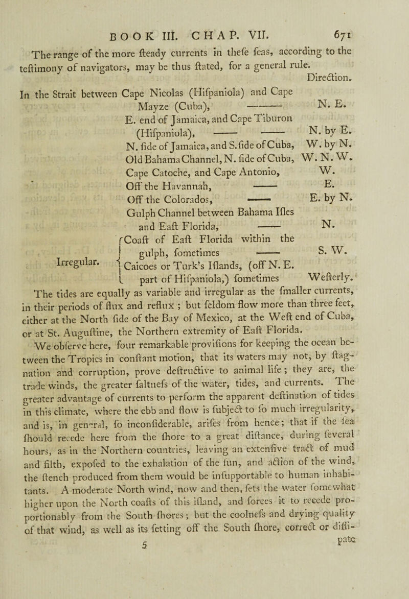 The range of the more fteady currents in thefe feas, according to the teftimony of navigators, may be thus ftated, for a general rule. . Diredion. In the Strait between Cape Nicolas (Hifpaniola) and Cape Mayze (Cuba), —-- N. E. E. end of Jamaica, and Cape T iburon (Hifpaniola), - - N. by E. N. fide of Jamaica, and S.fide of Cuba, W. by N. Old Bahama Channel, N. fide of Cuba, W. N. W. Cape Catoche, and Cape Antonio, W. Off the Havannah, - E. Off the Colorados, — E. by N. Gulph Channel between Bahama Ifles and Eaft Florida, -N. fCoaft of Eaft Florida within the ! gulph, fometimes -- S. W. Iiregular. 1 Caicoes or Turk’s Iflands, (offN. E. L part of Hifpaniola,) fometimes Wefterly. The tides are equally as variable and irregular as the fmaller currents, in their periods of flux and reflux ; but feldom flow more than three feet, either at the North fide of the Bay of Mexico, at the Weft end of Cuba, or at St. Auguftine, the Northern extremity of Eaft Florida. We obferve here, four remarkable provifions for keeping the ocean be¬ tween the Tropics in conftant motion, that its waters may not, by ftag- nation and corruption, prove deftru&ive to animal life ; they are,^ the trade winds, the greater faltnefs of the water, tides, and currents. i he p reater advantage of currents to perform the apparent deftination of tides in this climate, where the ebb and flow is fubjedt to fa much irregularity, and is, in general, fo inconftderable, arifes from hence; that if the iea fiiould recede here from the fhore to a great diftance, during feveral hours, as in the Northern countries, leaving an extenfive trabt of mud and filth, expofed to the exhalation of the lun, and aftion of the wind, the flench produced from them would be infupportable to human inhabi¬ tants. A moderate North wind, now and then,fets the water lomewhat higher upon the North coafts of this ifland, and forces it to lecede pio- portionably from the South fhores; but the coolnefs and drying quality of that wind, as well as its fetting off the South fhore, correct or difti- pate.