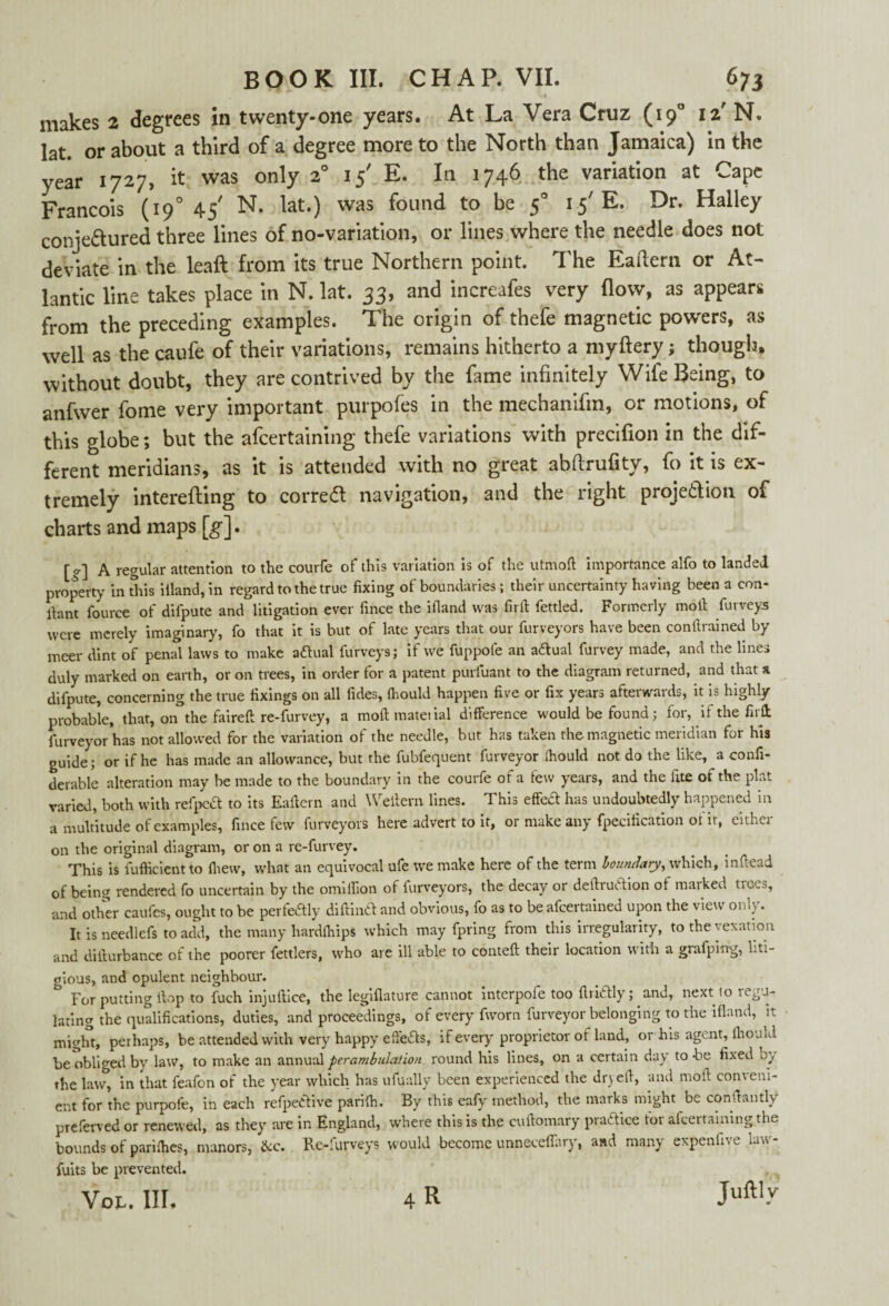 makes 2 degrees in twenty-one years. At La Vera Cruz (190 12' N. lat. or about a third of a degree more to the North than Jamaica) in the year 1727, it was only 20 15' E. In 1746 the variation at Cape Francois (190 45' N. lat.) was found to be 50 1.5' E. Dr. Halley conje&ured three lines of no-variation, or lines where the needle does not deviate in the leaft from its true Northern point. The Eaftern or At¬ lantic line takes place in N. lat. 33, and increafes very flow, as appears from the preceding examples. The origin of thefe magnetic powers, as well as the caufe of their variations, remains hitherto a myftery; though, without doubt, they are contrived by the fame infinitely Wife Being, to anfwer fome very important purpofes in the mechanifm, or motions, of this globe; but the afcertaining thefe variations with precifion in the dif¬ ferent meridians, as it is attended with no great abdrufity, fo it is ex¬ tremely interefting to corredt navigation, and the right projection of charts and maps [g], [ 0-] A regular attention to the courfe of this variation is of the utmoft importance alfo to landed property in this illand, in regard to the true fixing of boundaries ; their uncertainty having been a con- ilant fource of difpute and litigation ever fince the illand was fir ft fettled. Formerly molt furveys were merely imaginary, fo that it is but of late years that our furveyors have been conftrained by meer dint of penal laws to make actual furveys; if we fuppofe an adual furvey made, and the lines duly marked on earth, or on trees, in order for a patent purfuant to the diagram returned, and that a difpute, concerning the true fixings on all fides, Ihould happen five or fix years afterwards, it is highly probable, that, on the faireft re-furvey, a moftmatetial difference would be found; for, if the firff furveyor has not allowed for the variation of the needle, but has taken the magnetic meridian for his guide; or if he has made an allowance, but the fubfequent furveyor Ihould not do the like, a confi- derable alteration may he made to the boundary in the courfe ot a tew years, and the tite of the plat varied, both with refped to its Eaftern and Weftern lines. This effect has undoubtedly happened in a multitude of examples, fince few furveyors here advert to it, or make any fpecification of it, either on the original diagram, or on a re-furvey. This is fufficient to fhew, what an equivocal ufe we make here of the term boundary, which, inftead of being rendered fo uncertain by the omilfion of furveyors, the decay or deftrudion ot marked ticcs, and other caufes, ought to be perfectly diftind and obvious, fo as to be afcertained upon the view only. It is needlefs to add, the many hardlhips which may fpring from this irregularity, to the vexation and difturbance of the poorer fettlers, who are ill able to conteft their location with a grafping, liti¬ gious, and opulent neighbour. For putting ftop to fuch injuftice, the legiflature cannot interpofe too ftridly; and, next to legis¬ lating the qualifications, duties, and proceedings, of every fworn furveyor belonging to the illand, it might, perhaps, be attended with very happy effeds, if every proprietor of land, or his agent, Ihould be obliged by law, to make an annual perambulation round his lines, on a certain day to -be fixed by the law, in that feafon of the year which has ufually been experienced the dryeft, and moil; comeni- ent for the purpofe, in each refpedive parifti. By this eafy method, the marks might be constantly preferved or renewed, as they are in England, where this is the cuftomary pradice tor afcertaining the bounds of pariihes, manors, &c. Re-lurveys would become unneceifary, and many expen in c L» fuits be prevented. Vol. III. 4 R Juftl-V