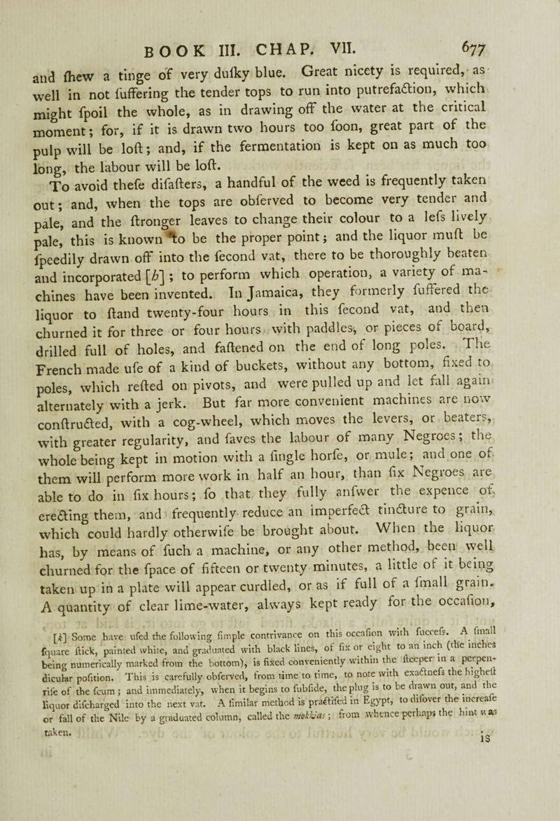 and fhew a tinge of very duiky blue. Great nicety is required, as well in not buffering the tender tops to run into putrefaftion, which might fpoil the whole, as in drawing off the water at the critical moment; for, if it is drawn two hours too boon, great part of the pulp will be loft; and, if the fermentation is kept on as much too long, the labour will be loft. To avoid tbefe difafters, a handful of the weed is frequently taken out; and, when the tops are obferved to become very tender and pale, and the ftronger leaves to change their colour to a lefs lively pale, this is known *to be the proper point; and the liquor muft be fpeedily drawn off into the fecond vat, there to be thoroughly beaten and incorporated [h] ; to perform which operation, a variety of ma- chines have been invented. In Jamaica, they formerly buffered the liquor to ftand twenty-four hours in this fecond vat, and then churned it for three or four hours with paddles-, or pieces of boaid, drilled full of holes, and faftened on the end of long poles. The French made ufe of a kind of buckets, without any bottom, fixed to poles, which refted on pivots, and were pulled up and iet fall again alternately with a jerk. But far more convenient machines are now conftru£ted, with a cog-wheel, which moves the levers, or beaters, with greater regularity, and faves the labour of many Negroes; the whole being kept in motion with a fmgle horfe, or mule; and one of them will perform more work in half an hour, than fix Negroes are able to do in fix hours; fo that they fully anfwer the expence ot ere£ling them, and frequently reduce: an imperfect tindture to grain, which could hardly otherwife be brought about. When the liquoi has, by means of fuch a machine, or any other method, been well churned for the fpace of fifteen or twenty minutes, a little of it being taken up in a plate will appear curdled, or as if full of a fmall grain. A quantity of clear lime-water, always kept ready for the occafion, [k] Some have ufed the following fimple contrivance on this occafion with fuecefs. A fmall fnuare flick, painted white, and graduated with black lines, of fix or eight to an inch (the inches beino’ numerically marked from the bottom), is fixed conveniently within the fteepei in a perpen dicular pofition. This is carefully obferved, from time to time, to note with exaftnefs the highelt rife of the feum ; and immediately, when it begins to fubfide, the plug is to be drawn out, and the liquor difeharged into the next vat. A fimilar method is pra^fifed in Egypt, to dilover the increa e or fall of the Nile by a graduated column, called the mokkJas; from whence perhaps the hint vas taken. IS