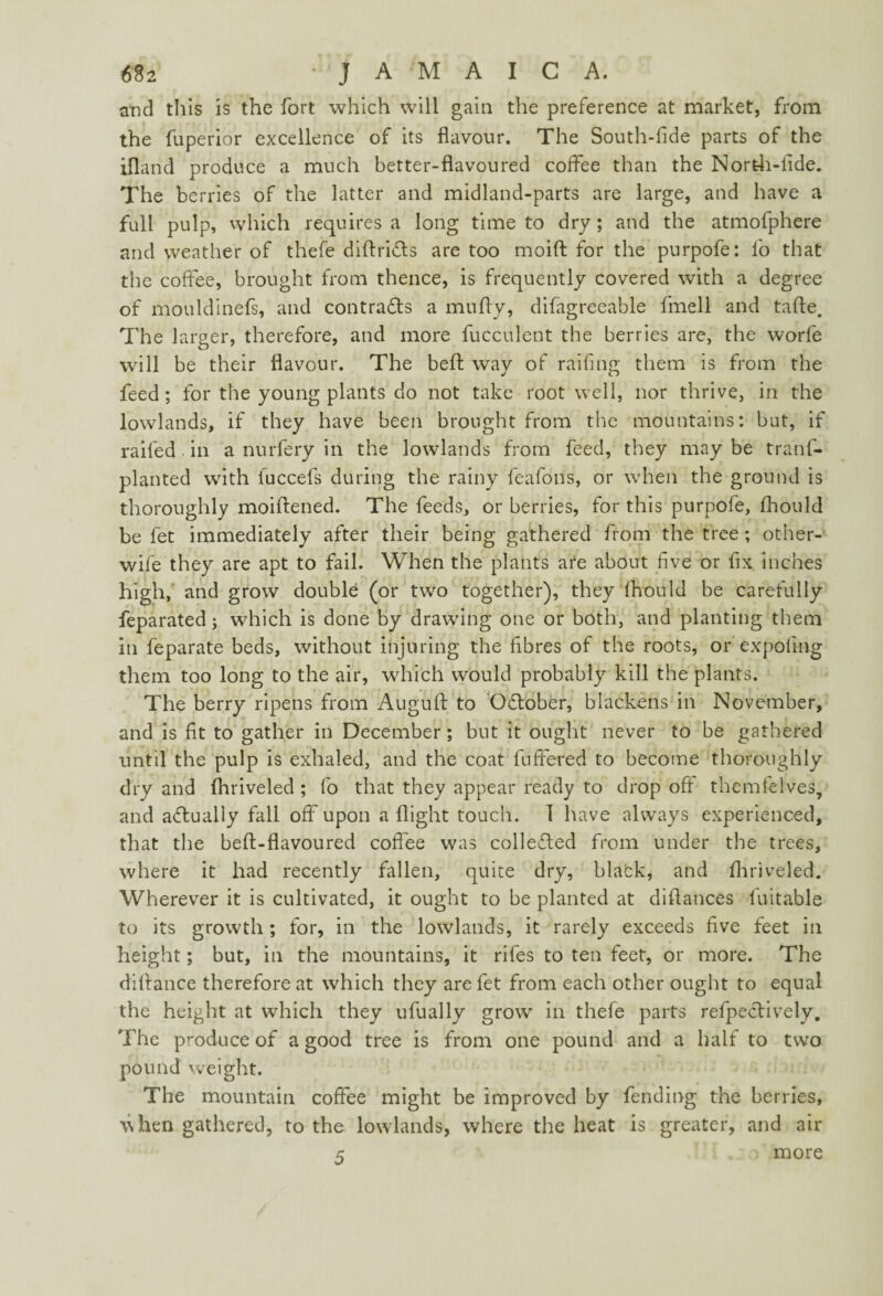 and this is the fort which will gain the preference at market, from the fuperior excellence of its flavour. The South-fide parts of the ifland produce a much better-flavoured coffee than the North-fide. The berries of the latter and midland-parts are large, and have a full pulp, which requires a long time to dry; and the atmofphere and weather of thefe diftri&s are too moift for the purpofe: lb that the coffee, brought from thence, is frequently covered with a degree of mouldinefs, and contrafts a mufly, difagreeable fmell and tafte. The larger, therefore, and more fucculent the berries are, the worfe will be their flavour. The belt way of railing them is from the feed; for the young plants do not take root well, nor thrive, in the lowlands, if they have been brought from the mountains: but, if railed in a nurfery in the lowlands from feed, they may be tranf- planted with fuccefs during the rainy feafons, or when the ground is thoroughly moiftened. The feeds, or berries, for this purpofe, fhould be fet immediately after their being gathered from the tree; other- wile they are apt to fail. When the plants are about five or fix inches high, and grow double (or two together), they Ihould be carefully feparated; which is done by drawing one or both, and planting them in feparate beds, without injuring the fibres of the roots, or expoling them too long to the air, which would probably kill the plants. The berry ripens from Auguft to October, blackens in November, and is fit to gather in December; but it ought never to be gathered until the pulp is exhaled, and the coat fuffered to become thoroughly dry and (hriveled ; fo that they appear ready to drop off themfelves, and actually fall off upon a flight touch. I have always experienced, that the beft-flavoured coffee was collected from under the trees, where it had recently fallen, quite dry, black, and fliriveled. Wherever it is cultivated, it ought to be planted at diflances fuitable to its growth; for, in the lowlands, it rarely exceeds five feet in height; but, in the mountains, it rifes to ten feet, or more. The diflance therefore at which they are fet from each other ought to equal the height at which they ufually grow in thefe parts reflectively. The produce of a good tree is from one pound and a half to two pound weight. The mountain coffee might be improved by fending the berries, ^ hen gathered, to the lowlands, where the heat is greater, and air 5 ; more