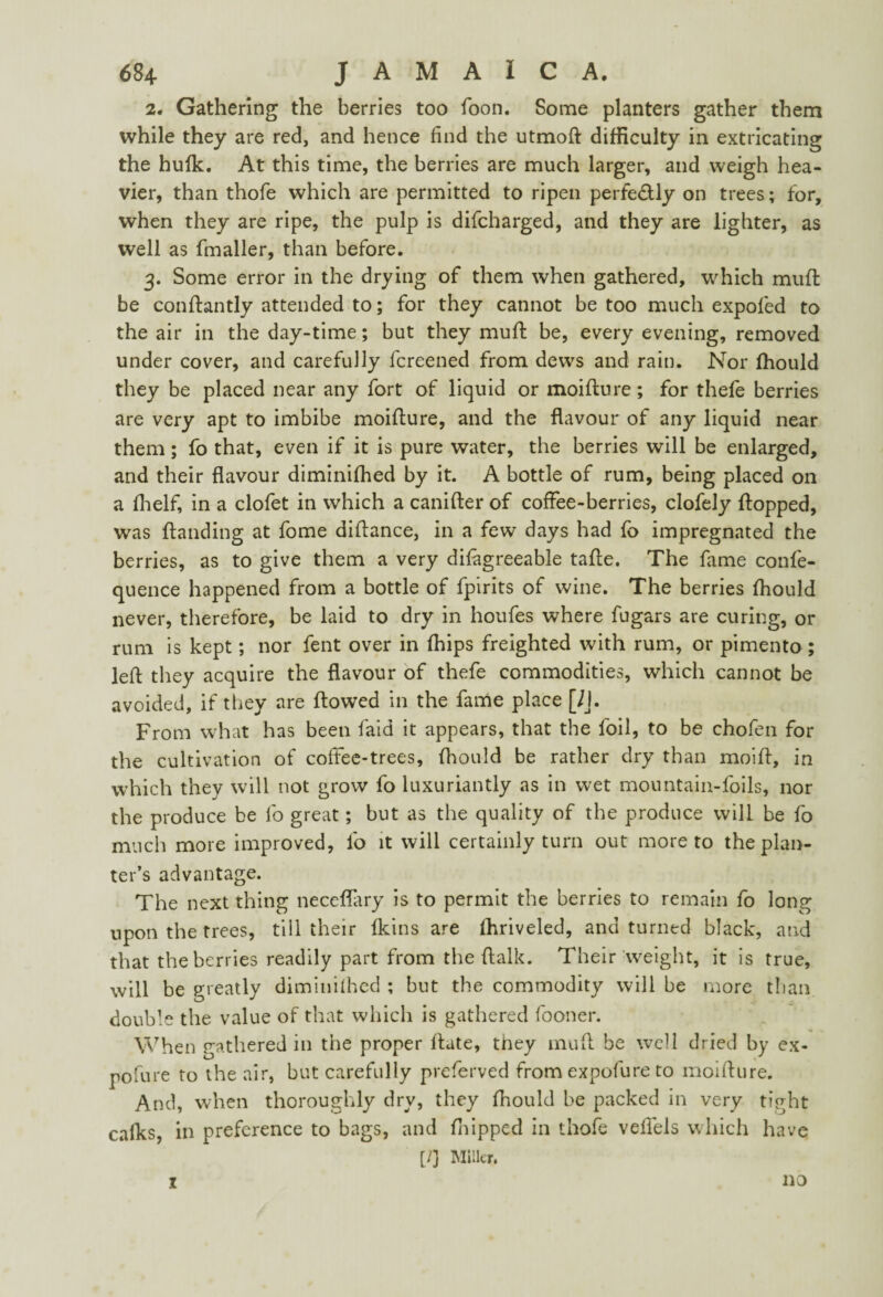 2. Gathering the berries too foon. Some planters gather them while they are red, and hence find the utmoft difficulty in extricating the hulk. At this time, the berries are much larger, and weigh hea¬ vier, than thofe which are permitted to ripen perfectly on trees; for, when they are ripe, the pulp is difcharged, and they are lighter, as well as fmaller, than before. 3. Some error in the drying of them when gathered, which muft be con flan tly attended to; for they cannot be too much expofed to the air in the day-time; but they muft be, every evening, removed under cover, and carefully fcreened from dews and rain. Nor ffiould they be placed near any fort of liquid or moifture; for thefe berries are very apt to imbibe moifture, and the flavour of any liquid near them; fo that, even if it is pure water, the berries will be enlarged, and their flavour diminiffied by it. A bottle of rum, being placed on a Ihelf, in a clofet in which a canifter of coffee-berries, clofely flopped, was Handing at fome diftance, in a few days had fo impregnated the berries, as to give them a very difagreeable tafte. The fame confe- quence happened from a bottle of fpirits of wine. The berries fhould never, therefore, be laid to dry in houfes where fugars are curing, or rum is kept; nor fent over in fffips freighted with rum, or pimento ; left they acquire the flavour of thefe commodities, which cannot be avoided, if they are flowed in the fame place [/J. From what has been laid it appears, that the foil, to be chofen for the cultivation of coffee-trees, fhould be rather dry than moift, in which they will not grow fo luxuriantly as in wet mountain-foils, nor the produce be fo great; but as the quality of the produce will be fo much more improved, fo it will certainly turn out more to the plan¬ ter’s advantage. The next thing neccflary is to permit the berries to remain fo long upon the trees, till their Ikins are fhriveled, and turned black, and that the berries readily part from the ftalk. Their weight, it is true, will be greatly diminiffied ; but the commodity will be more than double the value of that which is gathered fooner. When gathered in the proper flate, they muft be well dried by ex- pofure to the air, but carefully preferved from expofure to moifture. And, when thoroughly dry, they fhould be packed in very tight calks, in preference to bags, and flipped in thofe veffels which have [/] Miller. X no