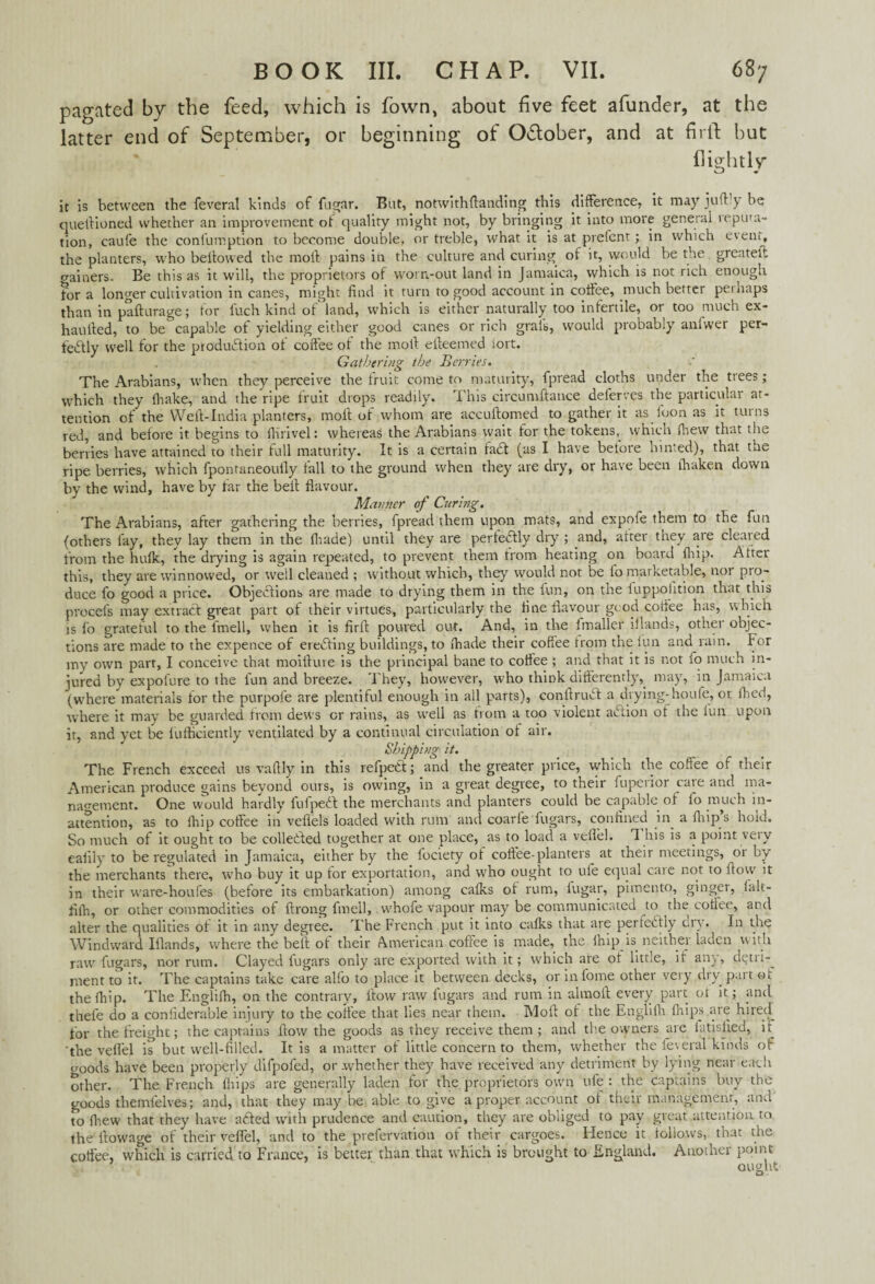 pagated by the feed, which is fown, about five feet afunder, at the latter end of September, or beginning of O&ober, and at firit but (lightly it is between tbe feveral kinds of fugar. But, notwith(landing this difference, it may juft y be queftioned whether an improvement of quality might not, by bringing it into more general icputa- tion, caufe the coniumption to become double, or treble, what it is at prefent; in which event, the planters, who bellowed the moll pains in the culture and curing of it, would be the greater: gainers. Be this as it will, the proprietors of worn-out land in Jamaica, vvhich is not rich enough for a longer cultivation in canes, might find it turn to good account in coffee, much better peinaps than in pafturage; for fuch kind of land, which is either naturally too infertile, or too much ex- haufted, to be capable of yielding either good canes or rich graft, would probably aniwer per¬ fectly well for the production of coffee of the molt e(teemed iort. Gathering tbe Berries. The Arabians, when they perceive the fruit come to maturity, fpread cloths under the trees; which they lhake, and the ripe fruit drops readily. This circumftauce deferves the particular at¬ tention of the Weft-India planters, molt of whom are accultomed to gather it as loon as it turns red, and before it begins to fiirivel: whereas the Arabians wait for the tokens, which Ihew that the berries have attained to their full maturity. It is a certain faCt (as I have betore hinted), that the ripe berries, which fpontaneouily fall to the ground when they are dry, or have been lhaken down by the wind, have by far the bell flavour. Manner of Curi?ig. The Arabians, after gathering the berries, fpread them upon mats, and expofe them to the fun (others fay, they lay them in the (hade) until they are perfectly dry ; and, alter they are cleared from the hulk, the drying is again repeated, to prevent them from heating on board fliip. Alter this, they are winnowed, or well cleaned ; without which, they would not be lo marketable, 1101 pro¬ duce fo good a price. Objections are made to drying them in the fun, on the fuppofition that this procefs may extract great part of their virtues, particularly the fine flavour good coffee has, which is fo grateful to the fmell, when it is firff poured out. And, in the fmaller iilands, other objec¬ tions are made to the expence of ereCting buildings, to (hade their coffee trom the lun and rain. For my own part, I conceive that moifture is the principal bane to coffee ; and that it is not fo much in¬ jured by expolure to the lun and breeze. They, however, who think differently, may, in Jamaica (where materials for the purpofe are plentiful enough in all parts), conffruCt a drying-houfe, or (lied, where it may be guarded from dews or rains, as well as from a too violent aCtion ot the lun upon it, and yet be lufticiently ventilated by a continual circulation of air. Shipping it. The French exceed us vaftly in this refpeCt; and the greater price, which the coffee of their American produce gains beyond ours, is owing, in a great degree, to their iupeiior caie and ma¬ nagement. One would hardly fufpeCt the merchants and planters could be capable of fo much in¬ attention, as to fhip coffee in vellels loaded with rum and coarfe (ugars, confined in a ffiip s hold. So much of it ought to be collected together at one place, as to load a veflel. This is a point very ealily to be regulated in Jamaica, either by the fociety of coffee-planters^ at their meetings, or by the merchants there, who buy it up tor exportation, and who ought to ule equal caie not to flow it in their ware-houfes (before its embarkation) among calks of rum, lugar, pimento, ginger, lalt- filh, or other commodities of ftrong fmell, whofe vapour may be communicated to the coffee, and alter the qualities ot it in any degree. The French put it into calks that are pertcdtly dry. In the Windward Iilands, where the belt of their American coffee is made, the lhip is neither laden with raw fugars, nor rum. Clayed lugars only are exported with it; which are ot little, it any, detii-^ ment to it. The captains take care alfo to place it between decks, or in tome other very dry part ot thelhip. The Englilh, on the contrary, flow raw fugars and rum in almoft every part ol it; and thefe do a conliderable injury to the coffee that lies near them. Moll of the Englilh (hips are hired for the freight; the captains flow the goods as they receive them ; and the owners are iatisfied, it 'the veflel is but well-filled. It is a matter of little concern to them, whether the federal kinds of goods have been properly difpofed, or whether they have received any detriment by lying near each other. The French Ihips are generally laden for the proprietors own ufe : the captains buy the goods themlelves; and, that they may be able to give a proper account ot their management, and' to fhew that they have aded with prudence and caution, they are obliged to pay great attention to the flowage of their veflel, and to the prefervation ot their cargoes. Hence it follows, that the coffee, which is carried to France, is better than that which is brought to England. Another point ought