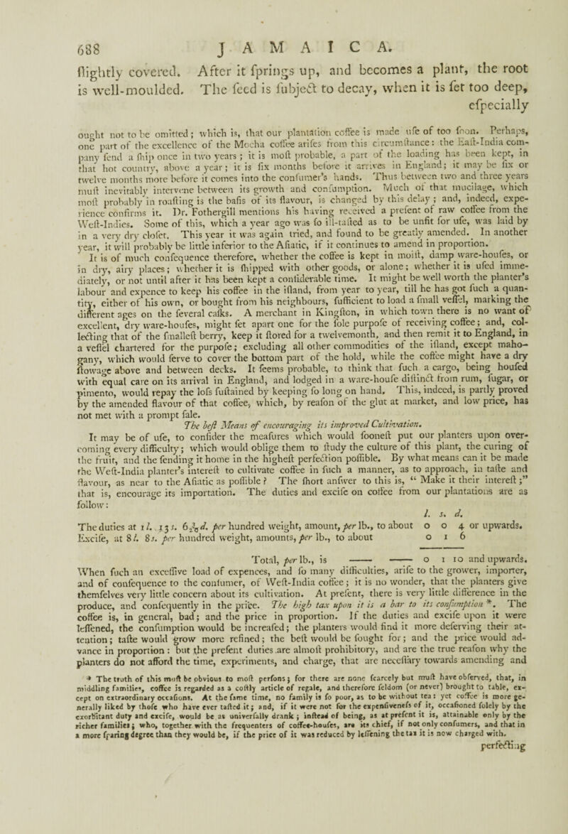 nightly covered. After it fprings up, and becomes a plant, the root is well-moulded. The feed is iubjeft to decay, when it is let too deep, efpecially ou^ht not to be omitted; which is, that our plantation coffee is made ufe of too foon. Perhaps, one part of the excellence of the Mocha coffee arifes from this circumftance: the Eaft-India com¬ pany fend a (hip once in two years; it is moll probable, a part of the loading has b. en^ kept, in that hot country, above a year; it is fix months before it arrives in England; it maybe lix or twelve months more belore it comes into the contuniers nands. 1 hus between two and thiee ^cais mull inevitably intervene between its growth and conumption. Much ot that mucilage, which moil probably in roafting is the bafis of its flavour, is changed by this delay ; and, indeed, expe¬ rience confirms it. I)r. Fothergill mentions his having received a pieien-. oi raw coffee itorn the Weft-Indies. Some of this, which a year ago was fo ill-tafted as to be unfit for ufe, was laid by in a very dry clofet. This year it was again tried, and found to be greatly amended.^ In another year, it will probably be little inferior to the Afiatic, if it continues to amend in proportion. It is of much confequence therefore, whether the coffee is kept in moill, damp vvare-houfes, or in dry, airy places; whether it is (hipped with other goods, or alone; whether it is ufed imme¬ diately, or not until after it has been kept a confiderable time. It might be well worth the planter s labour and expence to keep' his coffee in the ifiand, from year to year, till he has got iuch a quan¬ tity, either of his ow n, or bought from his neighbours, fufficient to load a finall veftel, marking the different ages on the feveral calks. A merchant in Ivingftcn, in which town there is no wrant of excellent, dry ware-houfes, might fet apart one for the foie purpofe of receiving coffee; and, col¬ lecting that ot the fmalleft berry, keep it ftored for a twelvemonth, and then remit it to England, in a veflel chartered for the purpofe; excluding all other commodities ot the ifiand, except maho¬ gany, which would ferve to cover the bottom part of the hold, while the coffee might have a dry (towage above and between decks. It feems probable, to think that fuch a cargo, being^ houted with equal care on its arrival in England, and lodged in a ware-houfe dillinct Irotn rum, iugar, or pimento, would repay the lofs fuftained by keeping fo long on hand. This, indeed, is partly proved by the amended flavour of that coffee* which, by reafon of the glut at market, and low price, has not met with a prompt fale. The heft Means of encouraging its improved Cultivation. It may be of ufe, to confider the meafures which would fooneft put our planters upon over¬ coming every difficulty; which would oblige them to ftudy the culture of this plant, the curing of the fruit, and the fending it home in the higheft perfection poftible. By what means can it be made the YVeft-India planter’s intereft to cultivate coffee in fuch a manner, as to approach, in tarte and flavour, as near to the Afiatic as poftible ? The (hort anfwer to this is, “ Make it their intereft that is, encourage its importation. The duties and excife on coffee from our plantations are as follow; /. s. d. The duties at it. .13 s. G^d. hundred weight, amount,/er lb., to about o o 4 or upwards. Excife, at 8/. 8/. per hundred weight, amounts, per lb., to about 016 Total, per lb., is - - o 1 10 and upwards. When fuch an exceifive load of cxpences, and fo many difficulties, arife to the grower, importer, and of confequence to the conlumer, of Weft-India coffee; it is no wonder, that the planters give themfelves very little concern about its cultivation. At prefent, there is very' little difference in the produce, and confequently in the price. The high tax upon it is a bar to its confumption *. The coffee is, in general, bad; and the price in proportion. If the duties and excife upon it were TdTened, the confumption would be increafed; the planters would find it more defervitig their at¬ tention ; tafte would grow more refined; the belt would be fought for; and the price would ad¬ vance in proportion : but the prefent duties are almoft prohibitory, and are the true reafon why the planters do not afford the time, experiments, and charge, that are neceftary towards amending and + The truth of this muft be pbvious to mod perfonsj for there are none fcarcely but rrrud have obferved, that, in middling families, coffee is regarded as a coftly article of regale, and therefore feldom (or never) brought to table, ex¬ cept on extraordinary occafions. At the fame time, no family is fo poor, as to be without tea : yet coffee is more ge¬ nerally liked by thofe who have ever tafted it; and, if it were not for the expendvenefs of it, occafioncd folely by the exorbitant duty and excife, would be as univerfally drank ; indead of being, as at prefent it is, attainable only by the richer families; who, together with the frequenters of coffee-houfes, are its chief, if not only confumers, and that in a more fearing degree than they would be, if the price of it was reduced by leliening the tax it is now charged with. perfecting