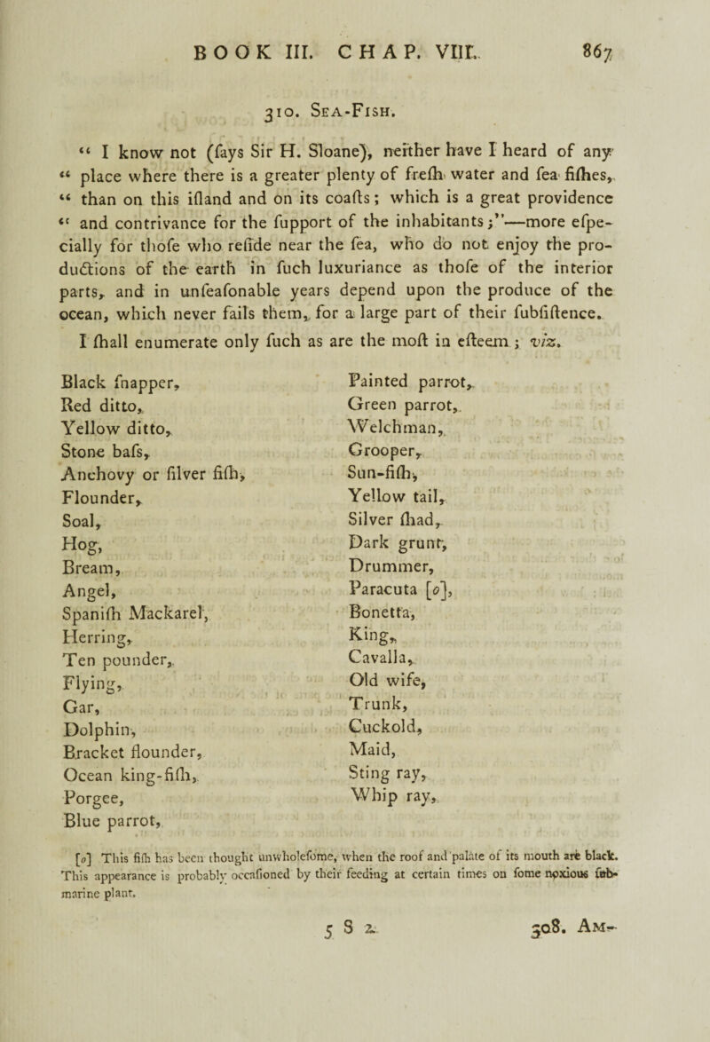 310. Sea-Fish. “ I know not (fays Sir H. Sloane), neither have I heard of any « place where there is a greater plenty of frefh> water and fea fifties,, 46 than on this ifland and on its coafts; which is a great providence <c and contrivance for the fupport of the inhabitants;”—more efpe- cially for thofe who refide near the fea, who do not enjoy the pro¬ ductions of the earth in fuch luxuriance as thofe of the interior parts,, and in unfeafonable years depend upon the produce of the ocean, which never fails them* for a large part of their fubfiftence. I (hall enumerate only fuch as are the mod in efteem ; viz* Black fnapper. Painted parrot Red ditto* Green parrot. Yellow ditto, Welchman, Stone bafs,. Grooper, Anchovy or filver fifh. Sun-fiftr, Flounder, Yellow tail. Soal, Silver (had. Hog, Dark grunr, Bream, Drummer, Angel, Paracuta [o'], Spanifh Mackarei, Bonetta, Herring, King, Ten pounder. Cavalla, Flying, Old wife, Gar, Trunk, Dolphin, Cuckold, Bracket flounder, Maid, Ocean king-fifli, Sting ray, Porgee, Whip ray. Blue parrot, [o] This fifli has been thought unwholefome, when the roof and palate of its mouth arfe black. This appearance is probably oecafioned by their feeding at certain times on fome npxioue u»b- marine plant.