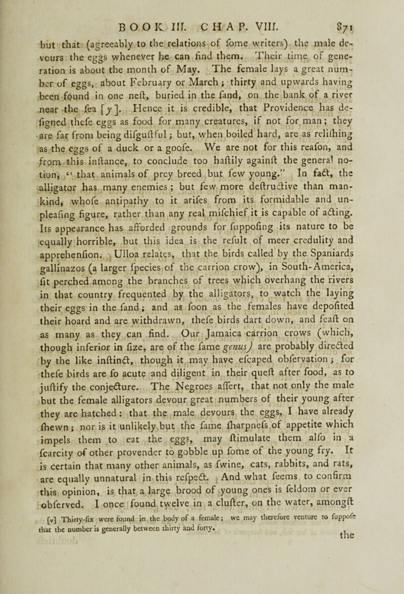 but that (agreeably to the relations of fome writers) the male de¬ vours the eggs whenever he can find them. Their time of gene¬ ration is about the month of May. The female lays a great num¬ ber of eggs, about February or March ; thirty and upwards having been found in one nett, buried in the fand, on the bank of a river near the fea [y]. Hence it is credible, that Providence has de- figned thefe eggs as food for many creatures, if not for man; they fire far from being difguftful; but, when boiled hard, are as relilhing as the eggs of a duck or a goofe. We are not for this realon, and from this inftance, to conclude too haftily againft the general no¬ tion, “ that animals of prey breed but few young.” In fa&, the alligator has many enemies ; but few more deftructive than man¬ kind, whofe antipathy to it arifes from its formidable and un- pleafing figure, rather than any real mifchief it is capable of a&ing. Its appearance has afforded grounds for fuppofing its nature to be equally horrible, but this idea is the refult of meer credulity and apprehenfion. Ulloa relates, that the birds called by the Spaniards gallinazos (a larger fpecies of the carrion crow), in South-America, fit perched among the branches of trees which overhang the rivers in that country frequented by the alligators, to watch the laying their eggs in the fand ; and as foon as the females have depofited their hoard and are withdrawn, thefe birds dart down, and feaft on as many as they can find. Our Jamaica carrion crows (which, though inferior in fize, are of the fame genus) are probably directed by the like inftind:, though it may have efcaped obfervation; for thefe birds are fo acute and diligent in their queft after food, as to juftify the conjecture. The Negroes affert, that not only the male but the female alligators devour great numbers of their young after they are hatched : that the male devours the eggs, I have already fhewn j nor is it unlikely but the fame iharpnefs of appetite which impels them to eat the eggs, may ftimulate them alfo in a fcarcity of other provender to gobble up fome of the young fry. It is certain that many other animals, as fwine, cats, rabbits, and rats, are equally unnatural in this refpeCl. And what feems to confirm this opinion, is that a large brood of young ones is feldom or ever obferved. I once found twelve in a clufter, on the water, amongfl [v] Thirty-fix were found in the body of a female; we may therefore venture to fuppofc that the number is generally between thirty and forty.