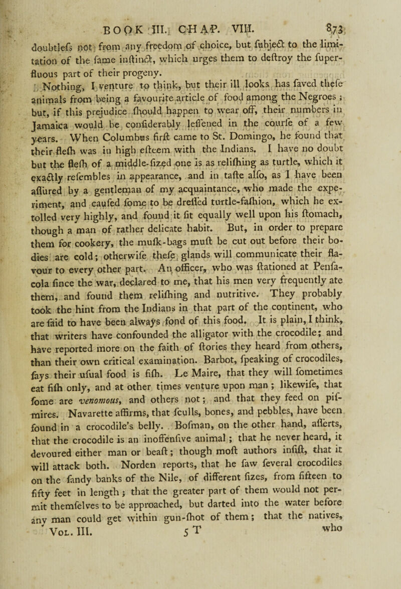 doubtlefs not from any freedom of choice, but fnbj.e6t to the limi¬ tation of the fame inftiifot, which urges them to deftroy the fuper- fluous part of their progeny. . - . Nothing, I venture to think, but their ill looks has faved thefe animals from being a favourite article of food among the Negroes ; but, if this prejudice fhould happen to wear off, their numbers in Jamaica would be confiderably lefiened in the courfe of a few years. When Columbus firfl came to St. Domingo, he found that their flefh was in high efteem with the Indians. I have no doubt but the flefh of a middle-fized one is as re 1 idling as turtle, which it exa£Uy refembles in appearance, and in tafte aifo, as I have been afliired by a gentleman of my acquaintance, who made the expe¬ riment, and caufed fome to be drefled turtle-falhion, which he ex¬ tolled very highly, and found it fit equally well upon his flomach, though a man of rather delicate habit. But, in order to prepare them for cookery, the mufk-bags mull be cut out before their bo¬ dies are cold; otherwife thefe, glands will communicate their fla¬ vour to every other part. An officer, who was ftationed at Penfa- cola fince the war, declared to me, that his men very frequently ate them, and found them relifliing and nutritive. They probably took the hint from the Indians in that part of the continent, who are faid to have been always fond of this food. It is plain, I think, that writers have confounded the alligator with the crocodile; and have reported more on the faith of Hones they heard from otheis, than their own critical examination. Barbot, fpeaking of crocodiles, fays their ufual food is fiffi. Le Maire, that they will fometimes eat fiffi only, and at other times venture upon man ; likewife, that fome are venomous, and others not; and that they feed on pif- mires. Navarette affirms, that fculls, bones, and pebbles, have been found in a crocodile’s belly. Bofman, on the other hand, aflerts, that the crocodile is an inoffenfive animal ; that he never heard, it devoured either man or bead; though moft authors infill, that it will attack both. Norden reports, that he faw feveral crocodiles on the Tandy banks of the Nile, of different fizes, from fifteen to fifty feet in length; that the greater part of them would not per- mit themfelves to be approached, but darted into the water before anv man could get within gun-fhot of them; that the natives, ' Vol. III. 5 T who