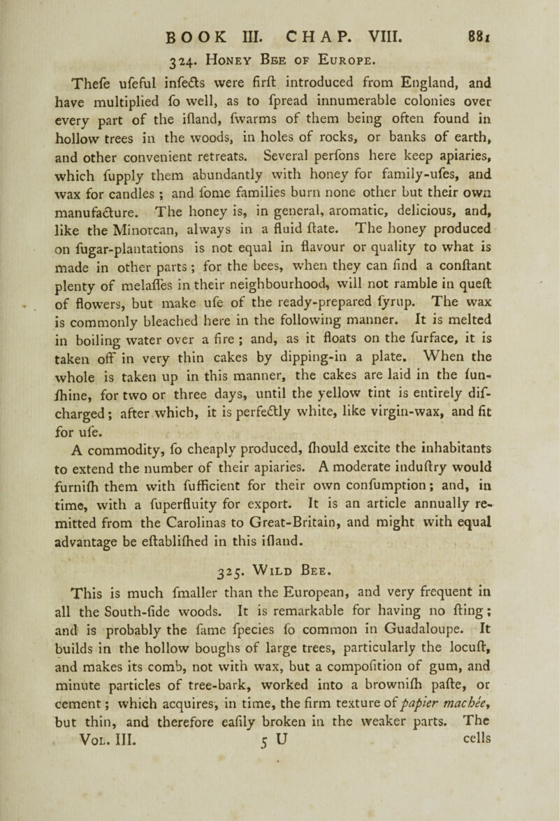 324. Honey Bee of Europe. Thefe ufeful infe&s were firfh introduced from England, and have multiplied fo well, as to fpread innumerable colonies over every part of the ifland, fwarms of them being often found in hollow trees in the woods, in holes of rocks, or banks of earth, and other convenient retreats. Several perfons here keep apiaries, which fupply them abundantly with honey for family-ufes, and wax for candles ; and fome families burn none other but their own manufacture. The honey is, in general, aromatic, delicious, and, like the Minorcan, always in a fluid ftate. The honey produced on fugar-plantations is not equal in flavour or quality to what is made in other parts; for the bees, when they can find a conftant plenty of melafles in their neighbourhood, will not ramble in queft of flowers, but make ufe of the ready-prepared fyrup. The wax is commonly bleached here in the following manner. It is melted in boiling water over a fire ; and, as it floats on the furface, it is taken off in very thin cakes by dipping-in a plate. When the whole is taken up in this manner, the cakes are laid in the fun- fhine, for two or three days, until the yellow tint is entirely dif- charged; after which, it is perfectly white, like virgin-wax, and fit for ufe. A commodity, fo cheaply produced, fhould excite the inhabitants to extend the number of their apiaries. A moderate induftry would furnifh them with fufficient for their own confumption; and, in time, with a fuperfluity for export. It is an article annually re¬ mitted from the Carolinas to Great-Britain, and might with equal advantage be eftablifhed in this ifland. 325. Wild Bee. This is much fmaller than the European, and very frequent in all the South-fide woods. It is remarkable for having no fling; and is probably the fame fpecies fo common in Guadaloupe. It builds in the hollow boughs of large trees, particularly the locuff, and makes its comb, not with wax, but a compofition of gum, and minute particles of tree-bark, worked into a brownifh pafte, or cement; which acquires, in time, the firm texture of papier macheey but thin, and therefore eafily broken in the weaker parts. The Vol. III. 5 U cells