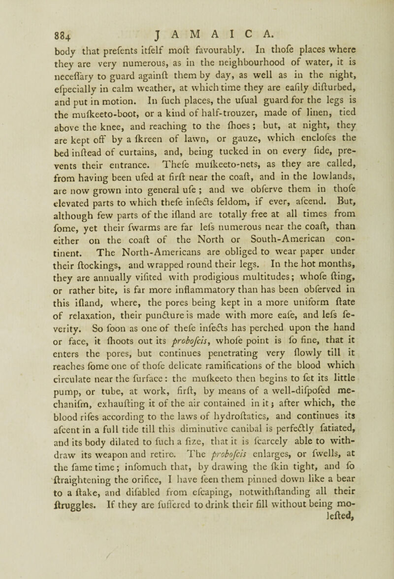 body that prefents itfelf mod favourably. In thofe places where they are very numerous, as in the neighbourhood of water, it is necefl'ary to guard again ft them by day, as well as in the night, efpecially in calm weather, at which time they are eafily difturbed, and put in motion. In fuch places, the ufual guard for the legs is the mufkeeto-boot, or a kind of half-trouzer, made of linen, tied above the knee, and reaching to the fhoes ; but, at night, they are kept off by a fkreen of lawn, or gauze, which enclofes the bed inftead of curtains, and, being tucked in on every fide, pre¬ vents their entrance. Thefe mufkeeto-nets, as they are called, from having been ufed at firft near the coaft, and in the lowlands, are now grown into general ufe ; and we obferve them in thofe elevated parts to which thefe infers feldom, if ever, afcend. But, although few parts of the ifland are totally free at all times from fome, yet their fwarms are far lei's numerous near the coaft, than either on the coaft of the North or South-American con¬ tinent. The North-Americans are obliged to wear paper under their ftockings, and wrapped round their legs. In the hot months, they are annually vifited with prodigious multitudes; whofe fling, or rather bite, is far more inflammatory than has been obferved in this ifland, where, the pores being kept in a more uniform ftate of relaxation, their puncture is made with more eafe, and lefs fe- verity. So foon as one of thefe infers has perched upon the hand or face, it fhoots out its probofcis, whofe point is fo fine, that it enters the pores, but continues penetrating very flowly till it reaches fome one of thofe delicate ramifications of the blood which circulate near the furface: the mulkeeto then begins to fet its little pump, or tube, at work, firft, by means of a well-difpofed me- chanifm, exhaufting it of the air contained in it j after which, the blood rifes according to the laws of hydroftatics, and continues its afcent in a full tide till this diminutive canibal is perfectly fatiated, and its body dilated to fuch a fize, that it is fcarcely able to with¬ draw its weapon and retire. The probofcis enlarges, or fwells, at the fame time; infomuch that, by drawing the fkin tight, and fo ftraightening the orifice, I have leen them pinned down like a bear to a ftake, and difabled from efcaping, notwithftanding all their ftruggles. If they are fuflered to drink their fill without being mo- lefted,