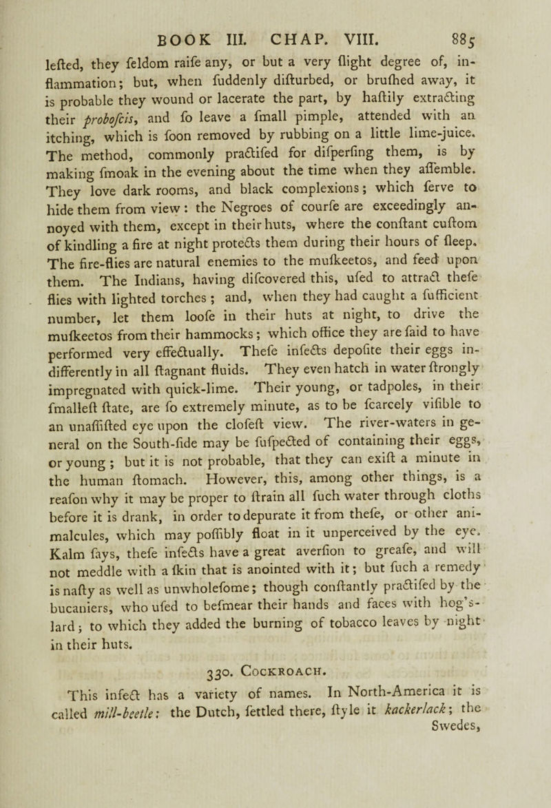 lefted, they feldom raife any, or but a very flight degree of, in¬ flammation; but, when fuddenly difturbed, or brufhed away, it is probable they wound or lacerate the part, by haftily extra&ing their probofcis, and fo leave a fmall pimple, attended with an itching, which is foon removed by rubbing on a little lime-juice. The method, commonly pra&ifed for difperfing them, is by making fmoak in the evening about the time when they aflemble. They love dark rooms, and black complexions; which ferve to hide them from view : the Negroes of courfe are exceedingly an¬ noyed with them, except in their huts, where the conftant cuftom of kindling afire at night prote&s them during their hours of deep. The fire-flies are natural enemies to the mufkeetos, and feed upon them. The Indians, having difcovered this, ufed to attrad thefe flies with lighted torches ; and, when they had caught a fufficient number, let them loofe in their huts at night, to drive the muikeetos from their hammocks; which office they are faid to have performed very effeaually. Thefe infers depofite their eggs in¬ differently in all flagnant fluids. They even hatch in water ftrongly impregnated with quick-lime. Their young, or tadpoles, in their fmalleft date, are fo extremely minute, as to be fcarcely vifible to an unaffifted eye upon the clofeft view. The river-waters in ge¬ neral on the South-fide may be fiifpeded of containing their eggs, or young ; but it is not probable, that they can exift a minute in the human flomach. However, this, among other things, is a reafon why it may be proper to ft rain all fuch water through cloths before it is drank, in order to depurate it from thefe, or other ani¬ malcules, which may pofiibly float in it unperceived by the eye. Kalm fays, thefe infeas have a great averfion to greafe, and will not meddle with a fkin that is anointed with it; but fuch a lemedy isnafty as well as unwholefome; though conftantly praftifed by the bucaniers, who ufed to befmear their hands and faces with hog $- lard; to which they added the burning of tobacco leaves by night in their huts. 330. Cockroach. This infed has a variety of names. In North-America it is called mill-beetle; the Dutch, fettled there, ftyle it kackerlack; the Swedes,