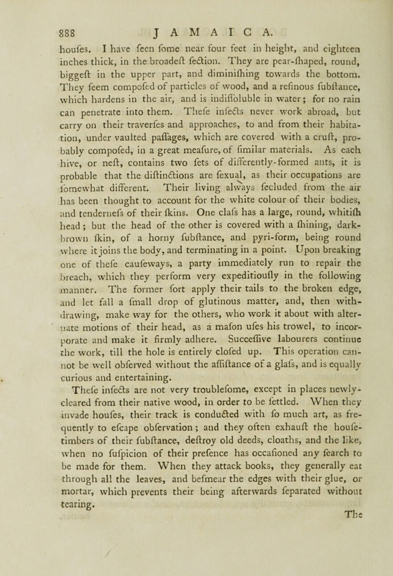 houfes. I have feen fome near four feet in height, and eighteen inches thick, in the broadeft febtion. They are pear-fhaped, round, biggeft in the upper part, and diminifhing towards the bottom. They feem compofed of particles of wood, and a refinous fubftance, which hardens in the air, and is indifibluble in water; for no rain can penetrate into them. Thefe infebls never work abroad, but carry on their traverfes and approaches, to and from their habita¬ tion, under vaulted paflages, which are covered with a cruft, pro¬ bably compofed, in a great meafure, of fimilar materials. As each hive, or neft, contains two fets of differently-formed ants, it is probable that the diftinbtions are fexual, as their occupations are lomewhat different. Their living always fecluded from the air has been thought to account for the white colour of their bodies, and tendernefs of their {kins. One clafs has a large, round, whitifti head ; but the head of the other is covered with a fhining, dark- brown Ikin, of a horny fubftance, and pyri-form, being round where it joins the body, and terminating in a point. Upon breaking one of thefe caufeways, a party immediately run to repair the breach, which they perform very expeditioufly in the following manner. The former fort apply their tails to the broken edge, and let fall a fmall drop of glutinous matter, and, then with¬ drawing, make way for the others, who work it about with alter¬ nate motions of their head, as a mafon ufes his trowel, to incor¬ porate and make it firmly adhere. Succeftive labourers continue the work, till the hole is entirely clofed up. This operation can¬ not be well obferved without the afliftance of a glafs, and is equally curious and entertaining. Thefe infebts are not very troublefome, except in places newly- cleared from their native wood, in order to be fettled. When they invade houfes, their track is conduced with fo much art, as fre¬ quently to efcape obfervation; and they often exhauft the houfe- timbers of their fubftance, deftroy old deeds, cloaths, and the like, when no fufpicion of their prefence has occaiioned any fearch to be made for them. When they attack books, they generally eat through all the leaves, and befmear the edges with their glue, or mortar, which prevents their being afterwards feparated without tearing. The