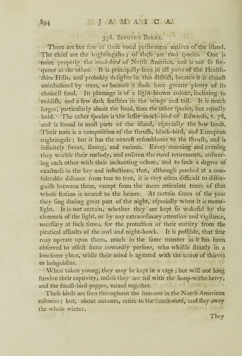 S94 J .A 'M~> A!iiL C A.t , 5 ' «_ • ' n • ■ 33B. Singing Birds. • f ► { (i . -> x *-< - / 1 1 f f ^ ^ There are but few of thefe vocal performers natives of the ifland. The chief are the nightingales; of thefe are two fpecies. One is more properly the mock-bird of North America, and is not fo fre¬ quent as the other. It is principally feen in all parts of the Health- fhire Hills, and probably delights in this diflriX, becaufe it is almoft uninhabited by men, or becaufe it finds here greater plenty of its choiceA food. Its plumage is of a light-brown colour, inclining to reddifh, and a few dark feathers in the wings and tail. It is much larger, particularly about the head, than the other fpecies, but equally bold. The other fpecies is the leffer mock-bird of Edwards, t. 78, and is found in moft parts of the ifland, efpecially the low lands. Their note is a compofition of the thrufh, black-bird, and European nightingale ; but it has the neareft refemblance to the thrufh, and is infinitely fweet, Arong, and various. Every morning and evening they warble their melody, and enliven the rural retirements, anfwer- ing each other with their inchanting echoes, and to fuch a degree of exaXnefs in the key and inflexions, that, although perched at a con- fiderable diftance from tree to tree, it is very often difficult to diftin- guiffi between them, except from the more articulate tones of that whole flation is neareft to the hearer. At certain times of the year they ling during great part of the night, efpecially when it is moon¬ light. It is not certain, whether they are kept fo wakeful by the clearnels of the light, or by any extraordinary attention and vigilance, neceffary at fuch times, for the proteXion of their nurfery from the piratical affaults of the owl and night-hawk. It is poffible, that fear may operate upon them, much in the fame manner as it has been obferved to afteX fome cowardly perfons, who whiffle ftoutly in a lonefome place, while their mind is agitated with the terror of thieves or hobgoblins. When taken young, they may be kept in a cage ; but will not long furvive their captivity, unlefs they are fed with the hoop-withe berry, and the fmall-bird pepper, mixed together. Thefe birds are feen throughout the lurnmer in the North American colonies ; but, about autumn, retire to the Soulhward, and flay away the whole winter.