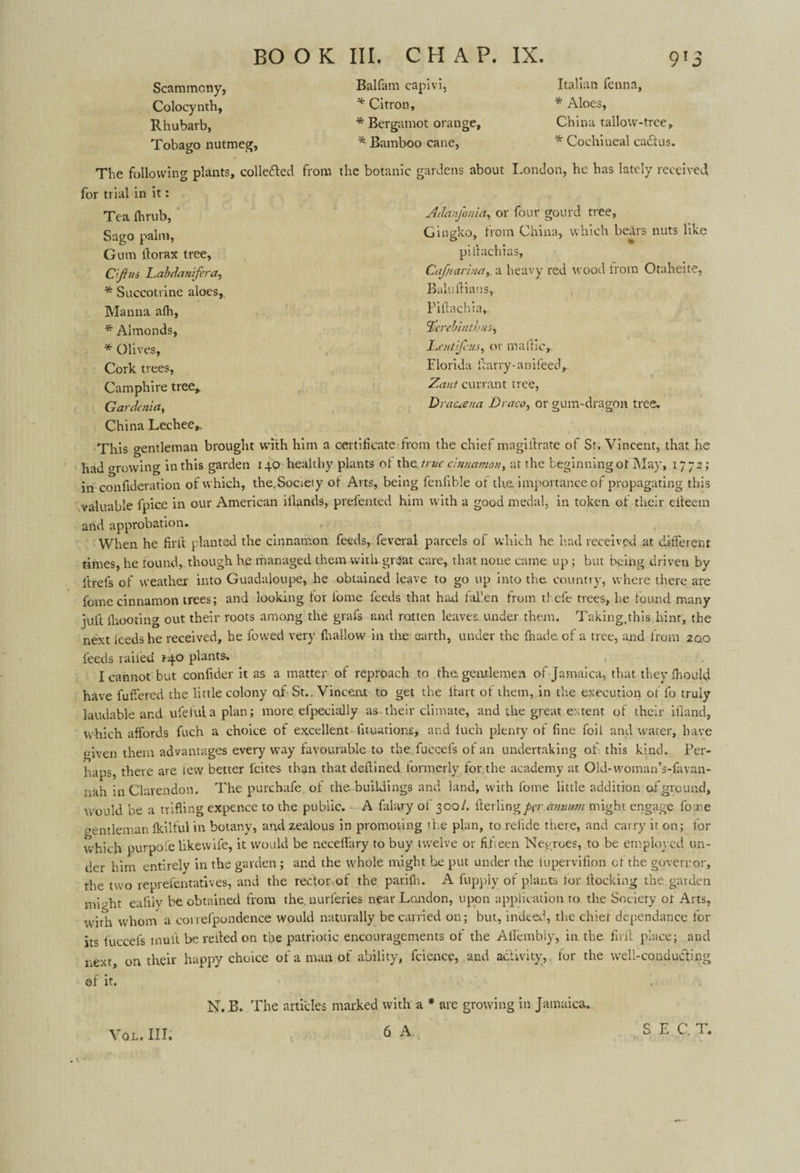 Scammcny, Colocynth, Rhubarb, Tobago nutmeg. Balfam capivi, * Citron, * Bergamot orange, * Bamboo cane, Italian fenna, * Aloes, China tallow-trce, '* Cochineal ca£tus. The following plants, colle&ed from the botanic gardens about London, he has lately received, for trial in it: Adanfonia, or four gourd tree, Gingko, from China, which bears nuts like Tea fhrub, Sago palm, Gum ftorax tree, C’Jlui Labdanifera, * Succotrine aloes. Manna afh, * Almonds, '* Olives, Cork trees, Camphire tree,. Gardenia, pillachias, CaJ/eanna, a heavy red wood from Otaheite, Baluftiatis, Piftachia,. $crebinthus, Lentifcus, or maftic,. Florida ftarry-anifeed,. Zant currant tree, Drauena Draco, or gum-dragon tree. China Lechee*. This gentleman brought with him a certificate from the chief magillrate of St. Vincent, that he had growing in this garden 140 healthy plants ot the. true cinnamon, at the beginning of May, 1772; in confideration of which, the.Socieiy of Arts, being fenfible of the. importance of propagating this valuable fpice in our American iflands, prefented him with a good medal, in token of their eileetn and approbation. When he firft planted the cinnamon feeds, feveral parcels of which he had received at different times, he found, though he managed them with.great care, that none came up; but being driven by itrels of weather into Guadaloupe, he obtained leave to go up into the country, where there are fome cinnamon trees; and looking for fome feeds that had fallen from thefe trees, he found many juft fhooting out their roots among the grafs and ratten leaves under them. Taking.this hint, the next feeds he received, he fowed very fhallow in the earth, under the fhade of a tree, and from 200 feeds railed 140 plants. I cannot but confider it as a matter of reproach to the. gentlemen of Jamaica, that they fhould have fuffered the little colony of St.. Vincent to get the lfart of them, in the execution of lb truly laudable and ufefulaplan; more efpecially as their climate, and the great extent of their ifland, which affords fuch a choice of excellent lituations, and luch plenty of fine foil and water, have given them advantages every way favourable to the. fuccefs of an undertaking of this kind. Per¬ haps, there are few better feites than that deftined formerly for the academy at Old-woman’s-favan- nah in Clarendon. The purebafe. of the buildings and land, with fome little addition of ground, would be a trifling expence to the public. A falary of 300/. fterlingper annum might engage fome gentleman fkiltul in botany, and zealous in promoting the plan, to refide there, and carry it on; tor which purpol’e like wife, it would be neceffary to buy twelve or fifteen Negroes, to be employed un¬ der him entirely in the garden ; and the whole might be put under the ittpervifion of the governor, the two reprefentatives, and the rector,of the parifh. A fupply of plants for flocking the garden might eafily be obtained from the. nurleries near London, upon application to the Society ot Arts, wdrh whom a conefpondence would naturally be carried on; but, indeed, the chief dependance for its fuccefs mull be relied on the patriotic encouragements of the Alfembiy, in the full place; and next, on their happy choice of a man of ability, fcience, and activity, for the well-conducting of it. SEC. T. K VOL. III. N. B. The articles marked with a * are growing in Jamaica. 6 A