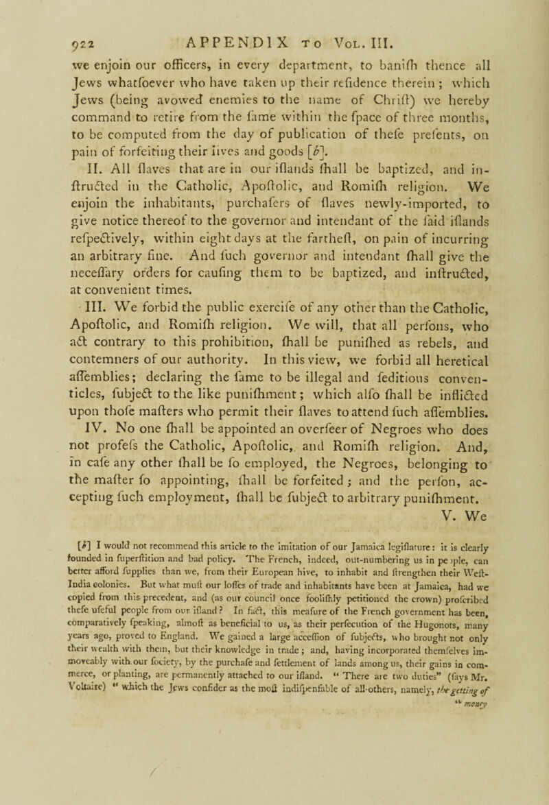 we enjoin our officers, in every department, to banifh thence all Jews whatfoever who have taken up their relidence therein ; which Jews (being avowed enemies to the name of Chrift) we hereby command to retire from the lame within the fpace of three months, to be computed from the day of publication of thefe prefents, on pain of forfeiting their lives and goods \b\ II. All fl aves that are in our iflands fhall be baptized, and in- ftrucfted in the Catholic, Apoftolic, and Romilh religion. We enjoin the inhabitants, purchalers of (laves newly-imported, to give notice thereof to the governor and intendant of the laid iflands refpe&ively, within eight days at the farthefl, on pain of incurring an arbitrary line. And fuch governor and intendant fhall give the neceflary orders for caufing them to be baptized, and inftru&ed, at convenient times. - III. We forbid the public exercife of any other than the Catholic, Apoftolic, and Romilh religion. We will, that all perfons, who aft contrary to this prohibition, fhall be punilhed as rebels, and contemners of our authority. In this view, we forbid all heretical aftemblies; declaring the lame to be illegal and feditious conven¬ ticles, fubjeft to the like punilhment; which alfo fhall be infli&ed upon thofe mafters who permit their Haves to attend fuch aftemblies. IV. No one lhall be appointed an overfeer of Negroes who does not profefs the Catholic, Apoftolic, and Romifh religion. And, in cafe any other lhall be fo employed, the Negroes, belonging to the mailer fo appointing, lhall be forfeited ; and the perfon, ac¬ cepting fuch employment, lhall be fubjeff to arbitrary punilhment. V. We [i] I would not recommend this article to the imitation of our Jamaica legiflaturc: it is clearly founded in fuperlfition and bad policy. The French, indeed, out-numbering us in pe >ple, can better afford fupplies than we, from their European hive, to inhabit and flrengthen their Weft- India colonies. But what mult our Ioffes of trade and inhabitants have been at Jamaica, had we copied from this precedent, and (as our council once foolifhly petitioned the crown) proferibed thefe ufeful people from our Hland? In faff, this meafure of the French government has been, comparatively fpeaking, almoft as beneficial to us, as their perfecution of the Hugonots, many years ago, proved to England. We gained a large acceffion of fubjefts, ho brought not only their wealth with them, but their knowledge in trade ; and, having incorporated themfelves im- moveably with.our fociety, by the purchafe and fettlement of lands among us, their gains in com¬ merce, or planting, are permanently attached to our ifland. “ There are two duties” (fays Mr. Voltaire) “ which the Jews confider as the motf indifpenfable of all-others, namely, thegetting of “ mo ary