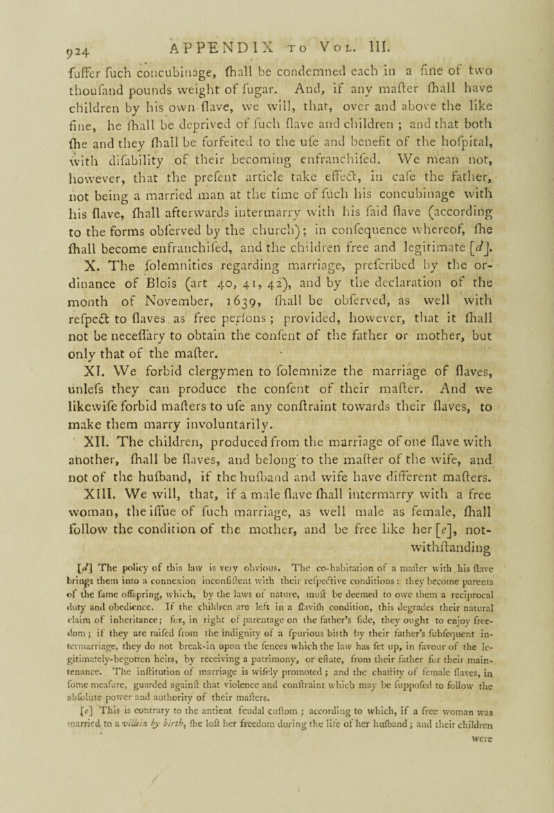 fufFer fuch concubinage, (hall be condemned each in a fine of two thoufand pounds weight of fugar. And, if any matter fhall have children by his own Have, we will, that, over and above the like f ne, he fhall be deprived of fuch {lave and children ; and that both {he and they {hall be forfeited to the ufe and benefit of the hofpital, with difability of their becoming enfranchifed. We mean not, however, that the prefent article take effeitt, in cafe the father, not being a married man at the time of fuch his concubinage with his (lave, fhall afterwards intermarry with his faid Have (according to the forms obferved by the church); in confequence whereof, fhe fhall become enfranchifed, and the children free and legitimate [*/J. X. The folemnities regarding marriage, prefcribed by the or¬ dinance of Blois (art 40, 41, 42), and by the declaration of the month of November, 1639, fhall be obferved, as well with refpect to flaves as free perfons ; provided, however, that it fhall not be neceflary to obtain the confent of the father or mother, but only that of the matter. XT. We forbid clergymen to folemnize the marriage of flaves, unlefs they can produce the confent of their matter. And we likewife forbid matters to ufe any conftraint towards their flaves, to make them marry involuntarily. XII. The children, produced from the marriage of one flave with another, fhall be flaves, and belong to the matter of the wife, and not of the hufband, if the hufhand and wife have different matters. XIII. We will, that, if a male flave fhall intermarry with a free woman, theiflueof fuch marriage, as well male as female, fhall follow the condition of the mother, and be free like her[<?], not- withflanding p/] The policy of this law is veiv obvious. The co-habitation of a mailer with his flave brings them into a connexion inconfiftent with their refpe&ive conditions: they become parents of the fame offspring, which, by the lawTS of nature, muft be deemed to owe them a reciprocal duty and obedience. If the children are left in a ftavifh condition, this degrades their natural claim of inheritance; for, in right of parentage on the father’s fide, they ought to enjoy free¬ dom; if they are raifed from the indignity of a fpurious biith by their father’s fubfequfent in¬ termarriage, they do not break-in upon the fences which the law has fet up, in favour of the le¬ gitimately-begotten heirs, by receiving a patrimony, or eftate, from their father for their main¬ tenance. The inflitution of marriage is wdfely promoted ; and the chaflity of female flaves, in fome meafure, guarded a gain ft that violence and conftraint which may be fuppofed to follow the abfolute power and authority of their mailers. p] This is contrary to the antient feudal cullom ; according to which, if a free woman was married to hinUein by birth, fhe loft her freedom during the life of her hulband ; and their children were