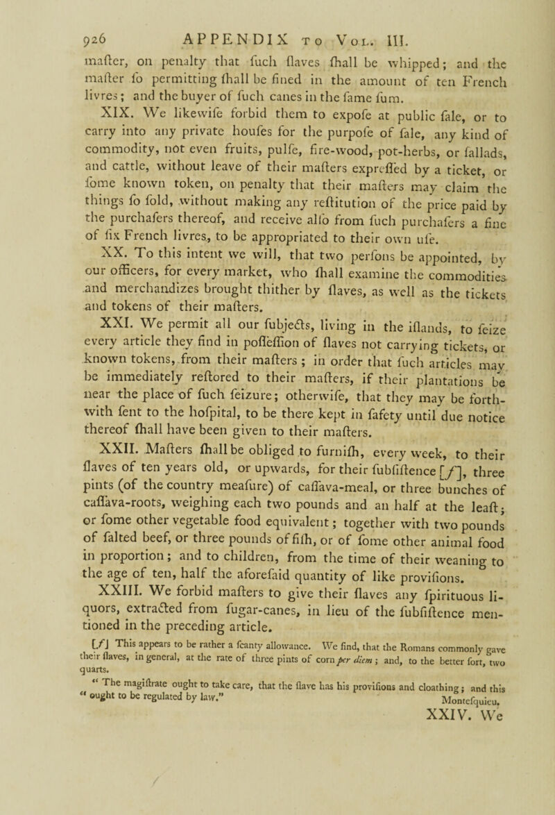 matter, on penalty that fuch (laves (hall be whipped; and the matter To permitting (hall be fined in the amount of ten French livres; and the buyer of fuch canes in the fame fum. XIX. We likewife forbid them to expofe at public fale, or to carry into any private houfes for the purpofe of fale, any kind of commodity, not even fruits, pulfe, fire-wood, pot-herbs, or fallads, and cattle, without leave of their matters exprefled by a ticket, or fome known token, on penalty that their matters may claim the things fo fold, without making any rettitution of the price paid by the purchafers thereof, and receive alio from fuch purchafers a fine of fix French livres, to be appropriated to their own ufe. XX. To this intent we will, that two perfons be appointed, bv our officers, for every market, who (hall examine the commodities and merchandizes brought thither by (laves, as well as the tickets and tokens of their matters. XXI. We permit all our fubjefts, living in the iflands, to feize every article they find in pofleflion of (laves not carrying tickets, or known tokens, from their matters ; in order that fuch articles mav be immediately rettored to their matters, if their plantations be near the place of fuch feizure; otherwife, that they may be forth¬ with fent to the hofpital, to be there kept in fafety until due notice thereof (hall have been given to their matters. XXII. Matters (hallbe obliged to furnilh, every week, to their (laves of ten years old, or upwards, for their fubfittence [/], three pints (of the country meafure) of caflava-meal, or three bunches of caflava-roots, weighing each two pounds and an half at the lead¬ er fome other vegetable food equivalent; together with two pounds of falted beef, or three pounds offidi, or of fome other animal food in proportion; and to children, from the time of their weaning to the age of ten, half the aforefaid quantity of like provifions. XXIII. We forbid matters to give their (laves any fpirituous li¬ quors, extracted from fugar-canes, in lieu of the fubfittence men¬ tioned in the preceding article. [/J This appears to be rather a fcanty allowance. We find, that the Romans commonly gave their Haves, in general, at the rate of three pints of corn per diem ; and, to the better fort, two quarts. The magiftrate ought to take care, that the flave has his provifions and cloathing; and this “ ou*ht t0 U reSulated by law. ' Montefquieu. XXIV. We