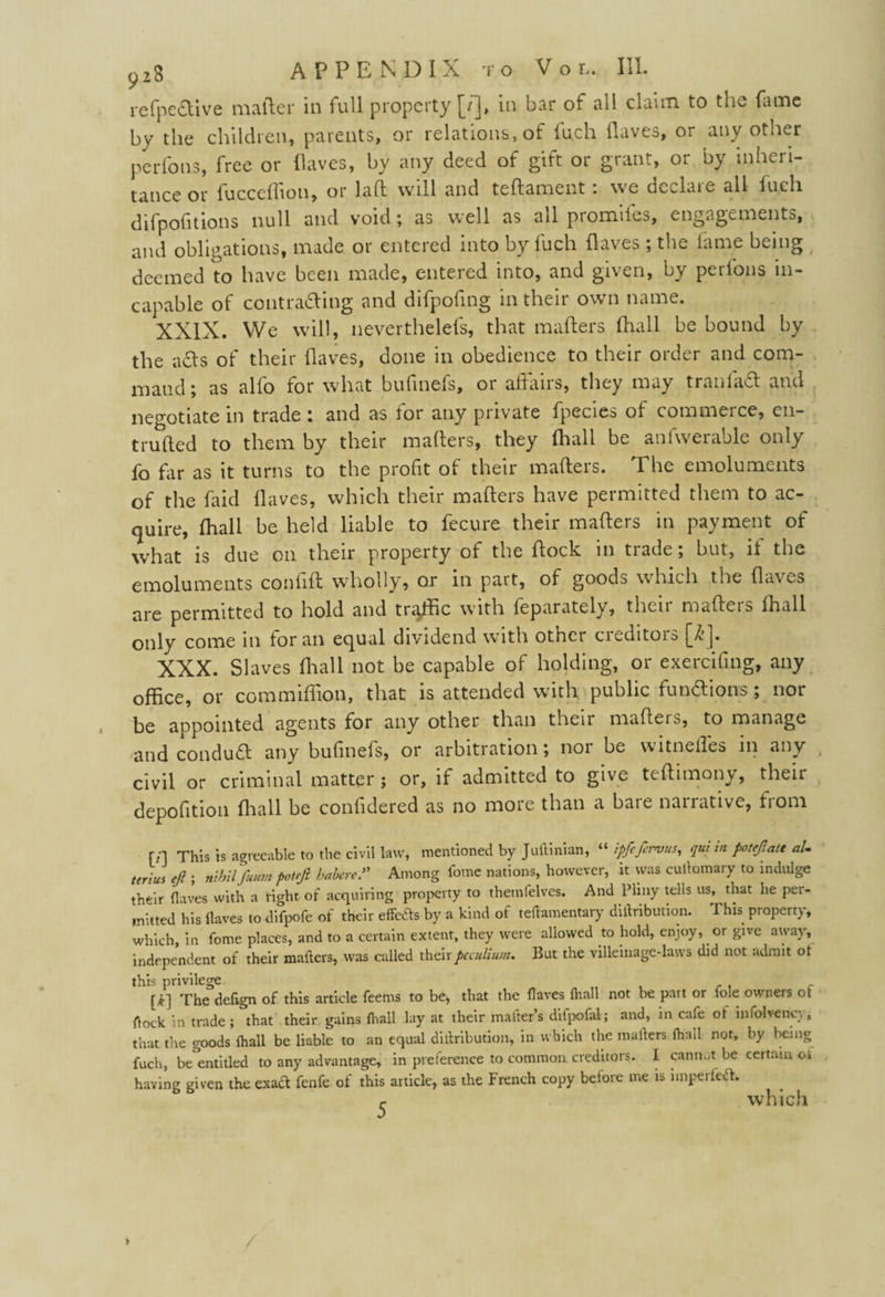 refpcctive mailer in full property [/], in bar of all claim to the dune by the children, parents, or relations, of fuch Haves, or any other perfons, free or flaves, by any deed of gift or grant, or by inheri¬ tance or fucceflion, or laft will and teftament . we declare all fuch difpofitions null and void; as well as all promiies, engagements, and obligations, made or entered into by fuch (laves ; the fame being deemed to have been made, entered into, and given, by perlons in¬ capable of contracting and difpofing in their own name. XXIX. We will, nevertheless, that matters (hall be bound by the aCts of their Haves, done in obedience to their order and com- maud; as alio for what bulinefs, 01 alians, they may traulaCt and negotiate in trade : and as for any private fpecies of commerce, en- trufted to them by their mailers, they (hall be anfwerable only fo far as it turns to the profit of their mailers. The emoluments of the faid Haves, which their mailers have permitted them to ac¬ quire, fhall be held liable to fecure their mailers in payment of what is due on their property of the Hock in trade; but, if the emoluments conlill wholly, or in part, of goods which the Ha\es are permitted to hold and tratfic with feparately, their maflers lhall only come in for an equal dividend with other creditois {Tj. XXX. SI aves fhall not be capable of holding, or exercifing, any office, or com million, that is attended with public functions; nor be appointed agents for any other than their matters, to manage and conduCl any bulinefs, or arbitration; noi be w ltneiles in any civil or criminal matter ; or, if admitted to give tettimony, their depofition fliall be confidered as no more than a bare narrative, from [/] This is agreeable to the civil law, mentioned by Juftinian, “ ipfe/ervus, qui in potejlatt aU terius eft ; nihil futtm potrjl habere ft Among l'ome nations, however, it was cultomary to indulge their (laves with a fight of acquiring property to themlelves. And Pliny tells us, that he per¬ mitted his (laves to difpofe of their effects by a kind of teftamentary diltribuuon. This property, which, in fome places, and to a certain extent, they were allowed to hold, enjoy, or give away, independent of their mailers, was called theirpcculium. But the villeinage-laws did not admit ot this privilege. [£] The defign of. this article feems to be, that the (laves (hall not be part or lole owners ot flock in trade ; that their gains fhall lay at their matter’s difpofal; and, m cafe of mfolveney, that the goods (hall be liable to an equal diilribution, in which the mailers (hall not, by being fuch, be^entitled to any advantage, in preference to common creditors. I cannot be certain oi having given the exact fenfe of this article, as the French copy betore me is impelled. r which