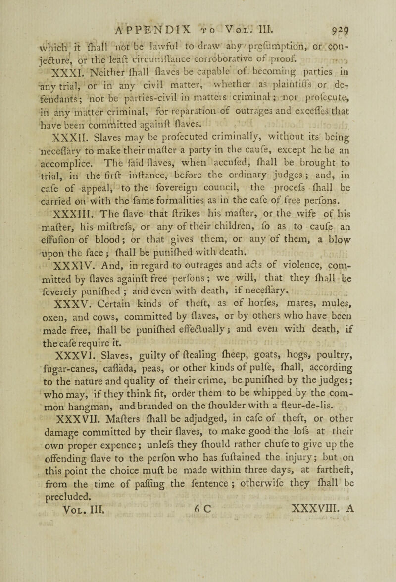 which it {hall not be lawful to draw any'• preemption, or con¬ jecture, or the lead circumdance corroborative of proof. XXXI. Neither (hall (laves be capable of. becoming parties in any trial, or in any civil matter, whether as plaintiffs or de¬ fendants; nor be parties-civil in matters criminal; nor profecute, in any matter criminal, for reparation of outrages and ex cedes that have been committed againd (laves. XXXII. Slaves may be profecuted criminally, without its being necedary to make their mailer a party in the caufe, except he be an accomplice. The faid daves, when accufed, fhall be brought to trial, in the fir ft indance, before the ordinary judges; and, in cafe of appeal, to the fovereign council, the procefs fhall be carried on with the fame formalities as in the cafe of free perfons. XXXIII. The dave that drikes his mader, or the wife of his mader, his midrefs, or any of their children, fo as to caufe an effufion of blood; or that gives them, or any of them, a blow upon the face ; fhall be punifhed with death. XXXIV. And, in regard to outrages and aCts of violence, com¬ mitted by daves againd free perfons; we will, that they fhall be feverely punifhed ; and even with death, if necedary. XXXV. Certain kinds of theft, as of horfes, mares, mules, oxen, and cows, committed by daves, or by others who have been made free, fhall be punifhed effectually; and even with death, if the cafe require it. XXXVI. Slaves, guilty of dealing fheep, goats, hogs, poultry, fugar-canes, caflada, peas, or other kinds of pulfe, fhall, according to the nature and quality of their crime, bepunidied by the judges; who may, if they think fit, order them to be whipped by the com¬ mon hangman, and branded on the fhoulder with a fleur-de-lis. XXXVII. Maders fhall be adjudged, in cafe of theft, or other damage committed by their daves, to make good the lofs at their own proper expence; unlefs they fhould rather chufe to give up the offending dave to the perfon who has fudained the injury; but on this point the choice mud be made within three days, at farthed, from the time of patting the fentence ; otherwife they fhall be precluded. Vol. III. 6 C XXXVIII. A