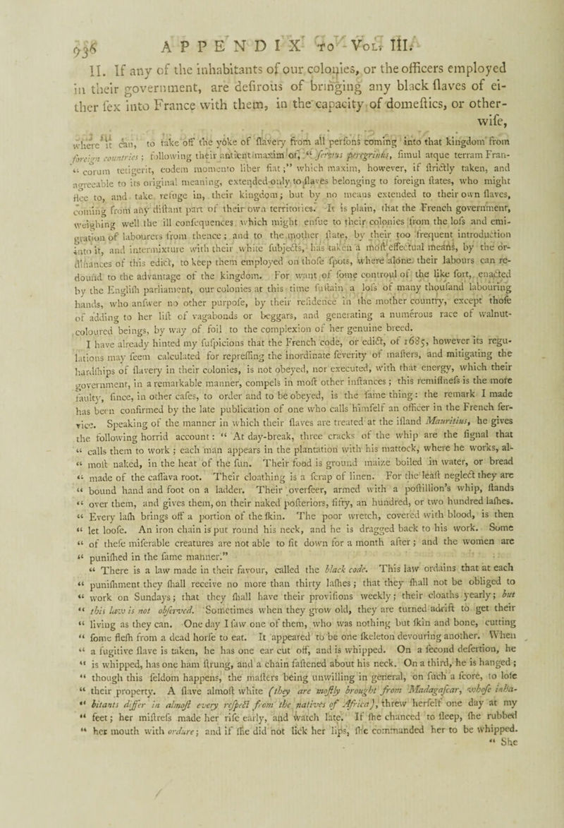 II. If any of the inhabitants of our colonies, or the officers employed in their government, are delimits of bringing any black (laves of ei¬ ther fex into France with them, in the capacity of domeftics, or other- wife, T it I t . . r . ' g,r» • - , ,/p - t ^ where it can, to take of: trie yoke of flavery from all perfons coming into that kingdom from f'ire:'rn countries; following their antient maxim of, “ frvus peregriniis, iimul atque terrain Fran¬ ce corum tetigerit, eodem momento liber fiatwhich maxim, however, if flri&ly taken, and aerreeable to its original meaning, extended-only todlaves belonging to foreign dates, who might Hee to, and take, refuge in, their kingdom; but by no means extended to their own (laves, coming from any diflant part of their own territories. It is plain, that the French government, weighing well the ill confequences which might endue to their colonies from the lols and emi¬ gration of labourers from thence; and to the mother date, by their too frequent introduction Into it, and intermixture with their white fubjeiSts, has taken a mod'effectual meiinS, by the or¬ dinances of this edict, to keep them employed on thole fpots, where alone their labours can re¬ dound to the advantage ot the kingdom. For want ot dome controul ot the like iort, enacted by the Englilh parliament, our colonies at this time fuftain a lofs of many thou land labouring hands, who anfvver no other purpofe, by their refidence in the mother country, except thofe of adding to her lid of vagabonds or beggars, and generating a numerous race ot walnut- coloured beings, byway of foil to the complexion or her genuine breed. I have already hinted my fufpicions that the French code, or ediCt, ot 1685, however its regu¬ lations may feem calculated for repreding the inordinate feverity of inaders, and mitigating the hardfhips of flavery in their colonies, is not obeyed, nor executed, with that energy, which their government, in a remarkable manner, compels in mod other indances; this remidnefs is the more faulty, dnee, in other cafes, to order and to be obeyed, is the lame thing: the remark I made has been condrmed by the late publication of one who calls himfelf an officer in the French fer- vice. Speaking of the manner in which their daves are treated at the ifland Mauritius, he gives the following horrid account: “ At day-break, three cracks of the whip are the lignal that « calls them to work ; each man appears in the plantation with his mattock, where he works, al- “ mod naked, in the heat of the fun. Their food is ground maize boiled in water, or bread made of the caflava root. Their clonthing is a ferap of linen. For the'lead negledt they arc “ bound hand and foot on a ladder. Their overfeer, armed with a podillion’s whip, Hands “ over them, and gives them, on their naked poderiors, fifty, an hundred, or two hundred laffies. “ Every laffi brings off a portion of the Ikin. The poor wretch, covered with blood, is then “ let loofe. An iron chain is put round his neck, and he is dragged back to his work. Some “ of thefe miferable creatures are not able to fit down for a month alter; and the women are il punilhed in the dime manner!” “ There is a law made in their favour, called the black code. This law ordains that at each “ punilhment they (hall receive 110 more than thirty laffies; that they (hall not be obliged to “ work on Sundays; that they (hall Fiave their provisions weekly; their cloaths yearly; but “ this law is not obferved. Sometimes when they grow old, they are turned adrift to get their “ living as they can. One day I law one of them, who was nothing but Ikin and bone, cutting “ fome fleffi from a dead horfe to eat. It appeared to be one lkeleton devouring another. W hen “ a fugitive Have is taken, he has one ear cut off, and is whipped. On a lecond defertion, he “ is whipped, has one ham drung, and a chain fadened about his neck. On a third, he is hanged ; “ though this feldom happens, the maders being unwilling in general, on filch a fcore, to lolc “ their property. A Have almod white (they are moftly brought from Madagafcar, vobofc inha- 44 bitants differ in almojl every rejpell from the natives of Africa), threw herfelt one day at my “ feet; her midrefs made her rife early, and watch late. If die chanced to deep, (he rubber! ** her mouth with ordure; and if ffie did not lick her lips, ffie commanded her to be whipped. 44 She