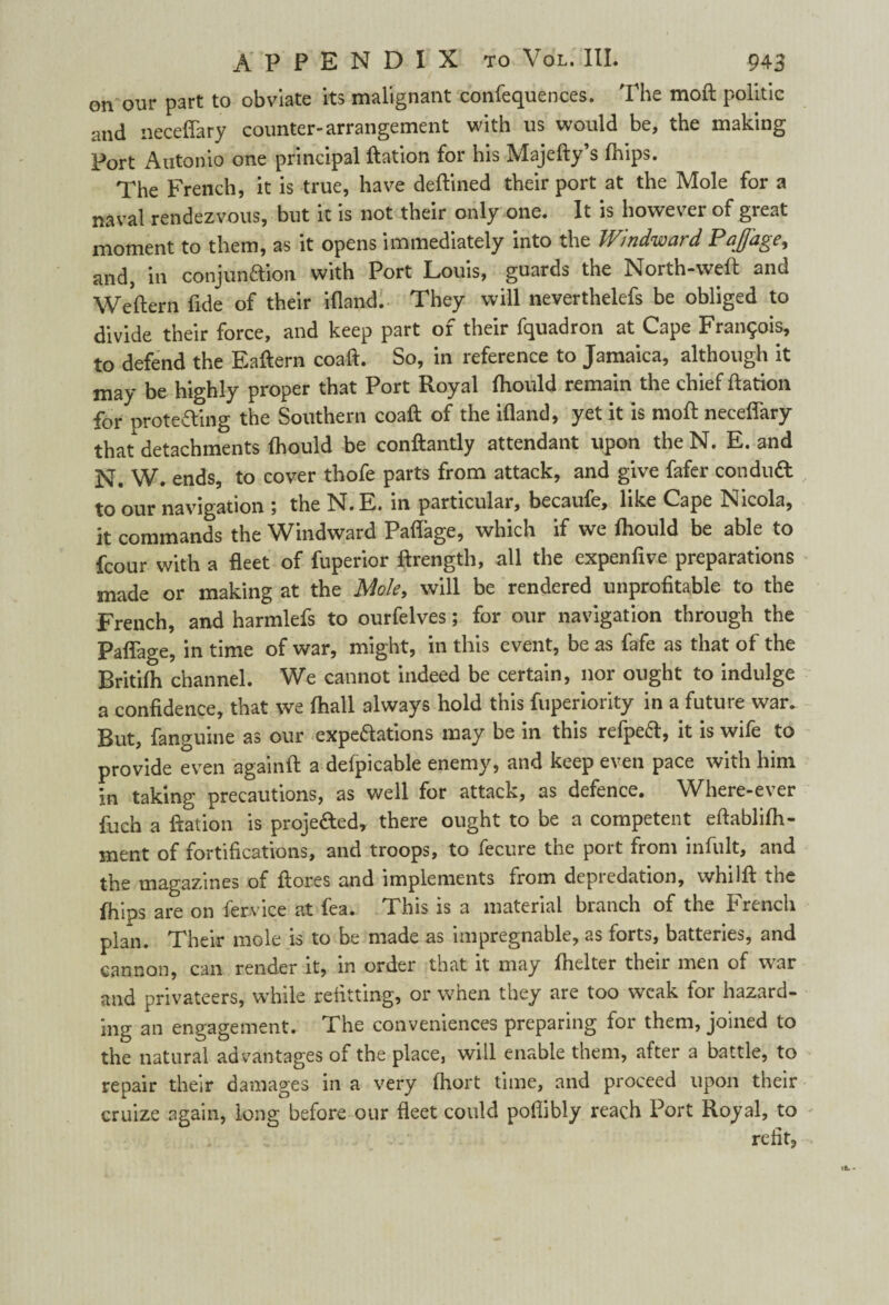 onour part to obviate its malignant confequences. The moft politic and iieceffary counter-arrangement with us would be, the making Port Antonio one principal ftation for his Majefty’s (hips. The French, it is true, have deftined their port at the Mole for a naval rendezvous, but it is not their only one. It is however of great moment to them, as it opens immediately into the Windward Paffage, and, in conjunaion with Port Louis, guards the North-weft and Weftern fide of their ifland. They will neverthelefs be obliged to divide their force, and keep part of their fquadron at Cape Francis, to defend the Eaftern coaft. So, in reference to Jamaica, although it may be highly proper that Port Royal ftiould remain the chief ftation for protecting the Southern coaft of the ifland, yet it is moft neceffary that detachments fhould be conftantly attendant upon theN. E. and N. W. ends, to cover thofe parts from attack, and give fafer condudt to our navigation j the N.E. in particular, becaufe, like Cape Nicola, it commands the Windward Paffage, which if we lhould be able to fcour with a fleet of fuperior ftrength, all the expenfive preparations made or making at the Mole, will be rendered unprofitable to the French, and harmlefs to ourfelves; for our navigation through the Paffage, in time of war, might, in this event, be as fafe as that of the Britifh channel. We cannot indeed be certain, nor ought to indulge a confidence, that we (hall always hold this fuperiority in a future war. But, fanguine as our expeaations may be in this refpeft, it is wife to provide even againft a defpicable enemy, and keep even pace with him in taking precautions, as well for attack, as defence. Where-ever fuch a ftation is proje&edy there ought to be a competent eftablifh- ment of fortifications, and troops, to fecure the port from infult, and the magazines of ftores and implements from depredation, whilft the fhips are on fervice at fea. This is a material branch of the French plan. Their mole is to be made as impregnable, as forts, batteries, and cannon, can render it, in order that it may fhelter then men of war and privateers, while refitting, or when they are too weak for hazard¬ ing an engagement. The conveniences preparing for them, joined to the natural advantages of the place, will enable them, after a battle, to repair their damages in a very fhort time, and proceed upon their cruize again, long before our fleet could poflibly reach Port Royal, to