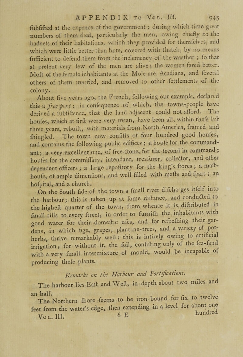 fubfifted at the expence of the government; during which time great numbers of them died, particularly the men, owing chiefly to the badnefs of their habitations, which they provided for themielves, and which were little better than huts, covered with thatch, by no means fufficient to defend them from the inclemency of the weather ; fo that at prefent very few of the men are alive ; the women fared better. Moil of the female inhabitants at the Mole are Acadians, and feveral others of them married, and removed to other fettlements of the colony. About five years ago, the French, following our example, declared this a free port; in confequence of which, the towns-people have derived a fubfiftence, that the land adjacent could not afford. The houfes, which at firft were very mean, have been all, within thefe laft three years, rebuilt, with materials from Lsorth Atnenca, framed and fhingled. The town now conflfts of four hundred good houfes, and contains the following public edifices; a boufe for the command¬ ant; a very excellent one, of free-ftone, for the fecond in command , houfes for the commiffary, intendant, treafurer^ colleftor, and other dependent officers ; a large repofitory for the king s ffores ; a maft- houfe, of ample dimenfions, and well filled with mafts and fpars; an hofpital, and a church. On the South fide of the town a fmall river difcharges ltfelf into the harbour; this is taken up at fome difiance, and conducted to the higheft quarter of the town, from whence it is diftnbuted in fmall rills to every fireet, in order to furnifii the inhabitants with gocd water for their domeftic ules, and for refreffiing their gar¬ dens, in which figs, grapes, plantane-trees, and a variety of pot¬ herbs, thrive remarkably well; this is intirely owing to artificial irrigation ; for without it, the foil, confiding only of the fea-fand with a very fmall intermixture of mould, would be incapable of producing thefe plants. Remarks on the Harbour and Fortifications. The harbour lies Eaft and Weft, in depth about two miles and an half. The Northern fiiore feems to be iron' feet from the water’s edge, then extending Vo l. III. 6E bound for fix to twelve in a level ior about one hundred