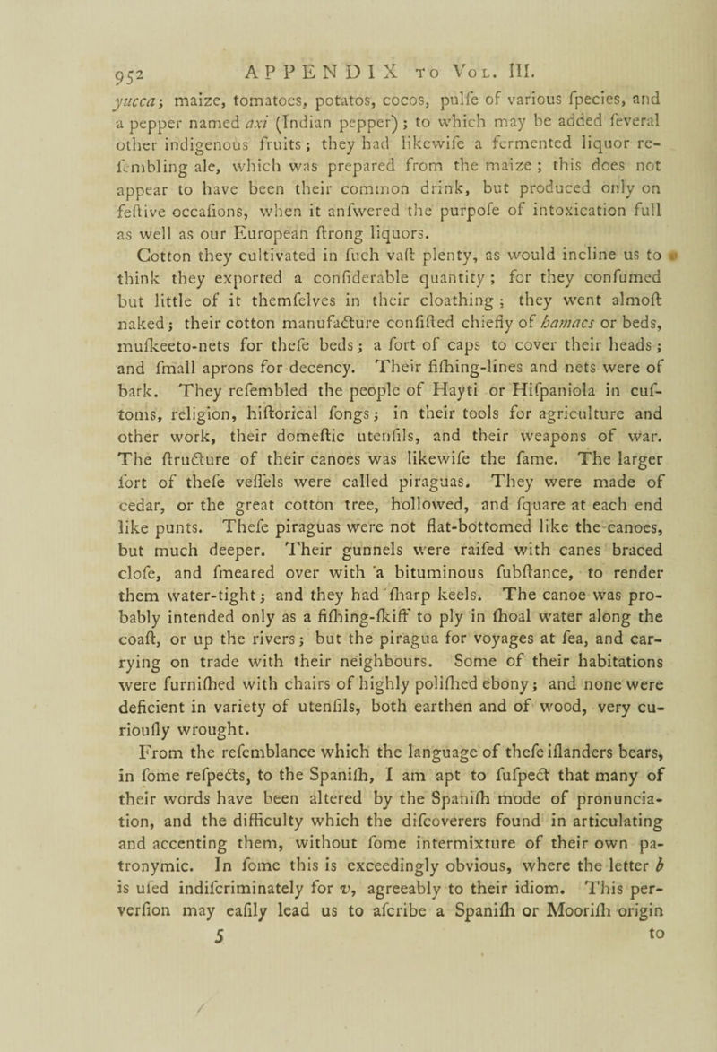 yucca; maize, tomatoes, potatos, cocos, pulfe of various fpecies, and a pepper named axi (Indian pepper) ; to which may be added feveral other indigenous fruits ; they had likevvife a fermented liquor re- fcmbling ale, which was prepared from the maize ; this does not appear to have been their common drink, but produced only on feftive occafions, when it anfwered the purpofe of intoxication full as well as our European ftrong liquors. Cotton they cultivated in fuch vaff plenty, as would incline us to think they exported a confiderable quantity ; for they confumed but little of it themfelves in their cloathing ; they went almoft naked; their cotton manufacture confided chiefly of hamacs or beds, mufkeeto-nets for thefe beds; a fort of caps to cover their heads; and fmall aprons for decency. Their fifhing-lines and nets were of bark. They refembled the people of Hayti or Hifpaniola in cuf- toms, religion, hiftorical fongs; in their tools for agriculture and other work, their domeftic utenfils, and their weapons of war. The ftru&ure of their canoes was likewife the fame. The larger fort of thefe velfels were called piraguas. They were made of cedar, or the great cotton tree, hollowed, and fquare at each end like punts. Thefe piraguas were not flat-bottomed like the canoes, but much deeper. Their gunnels were raifed with canes braced clofe, and fmeared over with 'a bituminous fubflance, to render them water-tight; and they had {harp keels. The canoe was pro¬ bably intended only as a fiflhing-fkifF to ply in fhoal water along the coafl, or up the rivers; but the piragua for voyages at fea, and car¬ rying on trade with their neighbours. Some of their habitations were furnifhed with chairs of highly polifhed ebony; and none were deficient in variety of utenfils, both earthen and of wood, very cu- rioufly wrought. From the refemblance which the language of thefe iflanders bears, in fome refpeds, to the Spanifh, I am apt to fufpedt that many of their words have been altered by the Spanifh mode of pronuncia¬ tion, and the difficulty which the difeoverers found in articulating and accenting them, without fome intermixture of their own pa¬ tronymic. In fome this is exceedingly obvious, where the letter b is uied indiferiminately for v, agreeably to their idiom. This per- verfion may eafily lead us to aferibe a Spanifh or Moorifh origin 5 to