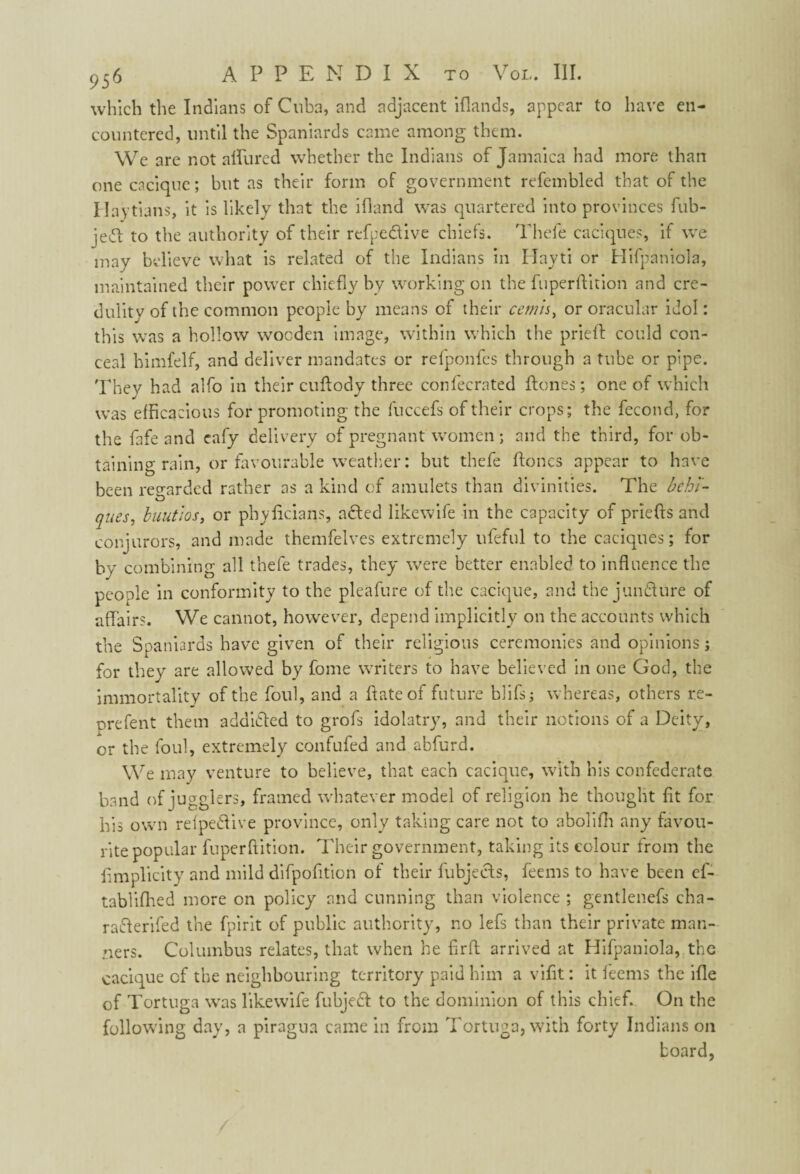 which the Indians of Cuba, and adjacent iflands, appear to have en¬ countered, until the Spaniards came among them. We are not allured whether the Indians of Jamaica had more than one cacique; but as their form of government refembled that of the Haitians, it is likely that the ifland was quartered into provinces fub- jed to the authority of their refpe&ive chiefs. Thefe caciques, if we may believe what is related of the Indians in Hayti or Hifpaniola, maintained their power chiefly by working on the fuperftition and cre¬ dulity of the common people by means of their cernis, or oracular idol: this was a hollow wooden image, within which the pried could con¬ ceal himfelf, and deliver mandates or refponfes through a tube or pipe. They had alfo in their cuflody three confecrated Hones; one of which was efficacious for promoting the fuccefs of their crops; the fecond, for the fafe and eafy delivery of pregnant women; and the third, for ob¬ taining rain, or favourable weather: but thefe Hones appear to have been regarded rather as a kind of amulets than divinities. The behl- ques, buutiosy or phyficians, a died likewife in the capacity of priefts and conjurors, and made themfelves extremely ufeful to the caciques; for by combining all thefe trades, they were better enabled to influence the people in conformity to the pleafure of the cacique, and the jun&ure of affairs. We cannot, however, depend implicitly on the accounts which the Spaniards have given of their religious ceremonies and opinions j for they are allowed by fome writers to have believed in one God, the immortality of the foul, and a Hate of future blifs; whereas, others re- prefent them addidled to grofs idolatry, and their notions of a Deity, or the foul, extremely confufed and abfurd. We may venture to believe, that each cacique, with his confederate band of jugglers, framed whatever model of religion he thought fit for his own relpedlive province, only taking care not to abolifh any favou¬ rite popular fuperfiition. Their government, taking its colour from the fimplicity and mild difpofition of their fubjects, feems to have been ef- tablifhed more on policy and cunning than violence ; gentlenefs cha- rafferifed the fpirit of public authority, no lefs than their private man¬ ners. Columbus relates, that when he firft arrived at Hifpaniola, the cacique cf the neighbouring territory paid him a vifit: it feems the ifle of Tortuga was likewife fubjeft to the dominion of this chief. On the following day, a piragua came in from Tortuga, with forty Indians on board,