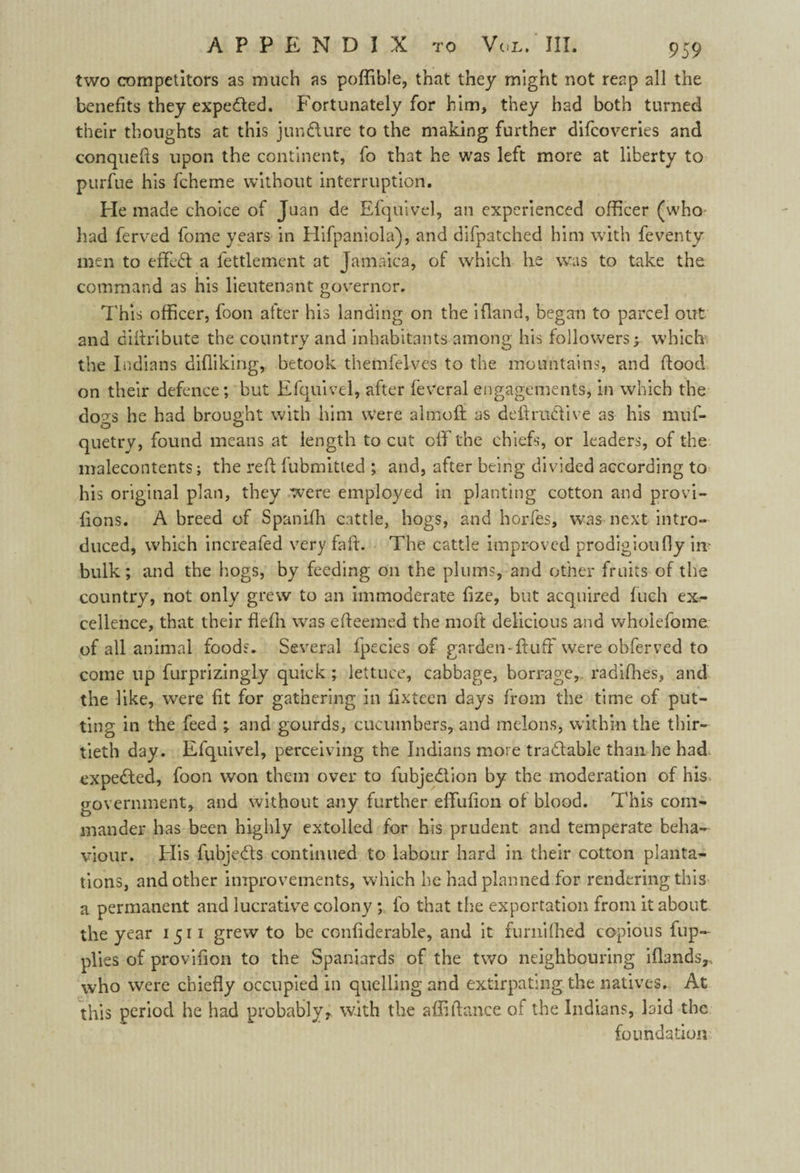 two competitors as much as poffible, that they might not reap all the benefits they expected. Fortunately for him, they had both turned their thoughts at this juncture to the making further difcoveries and conquers upon the continent, fo that he was left more at liberty to purfue his fcheme without interruption. He made choice of Juan de Efquivel, an experienced officer (who had ferved fome years in Hifpaniola), and difpatched him with feventv men to effc£l a fettlemcnt at Jamaica, of which he was to take the command as his lieutenant governor. This officer, foon after his landing on the ifiand, began to parcel out and diffribute the country and inhabitants among his followers; which the Indians difliking, betook themfelves to the mountains, and flood on their defence; but Efquivel, after feveral engagements, in which the do^s he had brought with him were almoft as deft radii ve as his muf- quetry, found means at length to cut off the chiefs, or leaders, of the malecontents; the reft fubmitted ; and, after being divided according to his original plan, they were employed in planting cotton and provi- fions. A breed of Spanifh cattle, hogs, and horfes, was next intro¬ duced, which increafed very fail. The cattle improved prodigioufly in- bulk ; and the hogs, by feeding on the plums, and other fruits of the country, not only grew to an immoderate fize, but acquired fuch ex¬ cellence, that their flefh was efteemed the moft delicious and wholefome of all animal foods. Several fpecies of garden-fluff were obferved to come up furprizingly quick ; lettuce, cabbage, borrage, radifhes, and the like, were fit for gathering in fixtecn days from the time of put¬ ting in the feed ; and gourds, cucumbers, and melons, within the thir¬ tieth day. Efquivel, perceiving the Indians more trablable than he had expelled, foon won them over to fubje&ion by the moderation of his government, and without any further effufion of blood. This com¬ mander has been highly extolled for his prudent and temperate beha¬ viour. His fubje&s continued to labour hard in their cotton planta¬ tions, and other improvements, which he had planned for rendering this a permanent and lucrative colony ; fo that the exportation from it about the year 1511 grew to be confiderable, and it furniihed copious fup- plies of provifion to the Spaniards of the two neighbouring ifhnds,, who were chiefly occupied in quelling and extirpating the natives. At this period he had probably, with the aftifiance of the Indians, laid the foundation