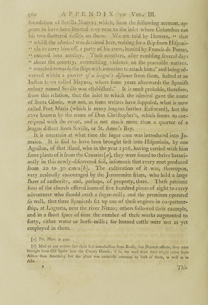 foundation of Sevilla Nueva ; which, from the following account, ap¬ pears to have been fituated very near to the inlet where Columbus ran his two (battered veflels on (bore. We are told bv Herrera, “ that “ whilft the admiral was detained here, wailing for a (hip from Hifpani- “ ola to carry him off, a party of his crew, headed by Francis de Porra<q “entered into mutiny. Thefe revolters, after rambling feveral days “ about the country, committing violence on the peaceable natives, “ marched towards the (hips with intention to attack himand being ad¬ vanced within a quarter of a league's difance from them, halted at an Indian town called Mayma, where fome years afterwards the Spanifh colony named Seville was eftablifhed.” It is moll probable, therefore, from this relation, that the inlet to which the admiral gave the name of Santa Gloria, was not, as lome writers have fuppofed, what is now called Port Maria (which is many leagues further Eaftward), but the cove known by the name of Don Chriftopher’s, which feems to cor- refpond with the event, and is not much more than a quarter of a Jeague aidant from Seville, or St. Anne’s Bay. It is uncertain at what time the fugar cane was introduced into Ja¬ maica. It is faid to have been brought firlf into Hifpaniola, by one Aguilon, of that ifland, who in the year 1506, having carried with him fome plants of it from the Canaries [<?], they were found to thrive luxuri¬ antly in this newly-difcovered foil, infomuch that every root produced from 20 to 30 cancs \f). The cultivation of it was, thereupon, very zealoufiy encouraged by the Jeronomite friars, who held a large ihare of authority, and, perhaps, of property, there. Thefe patriotic fons of the church offered loans of five hundred pieces of eight to every adventurer who (hould eredt a fugar-millj and the premium operated fo well, that three Spaniards fit up one of thefe engines in co-partner- fhip, at Laguata, near the river Nizao; others followed their example, and in a fhort fpace of time the number of thefe works augmented to forty, either water or horfe-mills; for horned cattle were not as yet employed in them. [<7] Pet. Mart. p. 499. P] Molt of our writers date tlieir fuit introduction from Brafil; but Herrera affirms, they were brought from Old Spain into the Canary Ifiands; if fo, we mult draw their origin rather from Africa than America; but the plant was certainly common to both of them, as well as to Afia. This