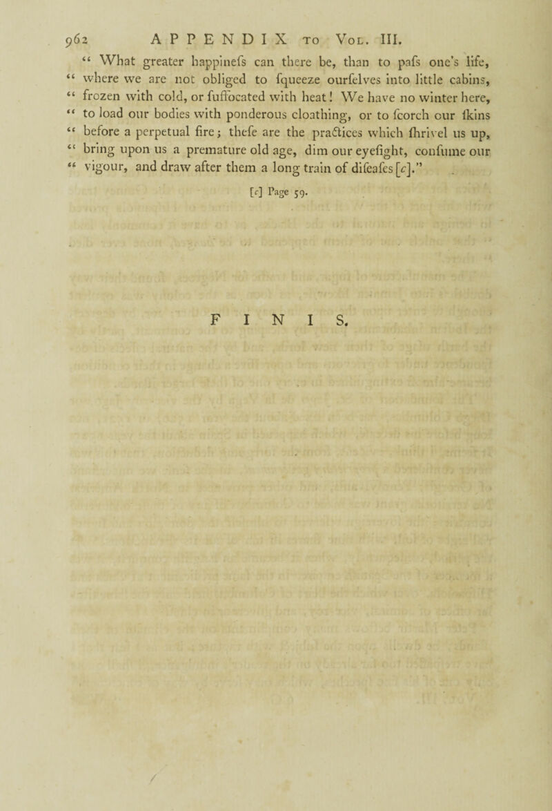 “ What greater happinefs can there be, than to pafs one’s life, “ where we are not obliged to fqueeze ourfelves into little cabins, “ frozen with cold, or fuffocated with heat! We have no winter here, “ to load our bodies with ponderous cloathing, or to fcorch our ikins “ before a perpetual fire; thefe are the practices which fihrivel us up, “ bring upon us a premature old age, dim our eyefight, con fume our “ vigour, and draw after them a long train of difeafes [c].” [c] Page 59. FINIS.