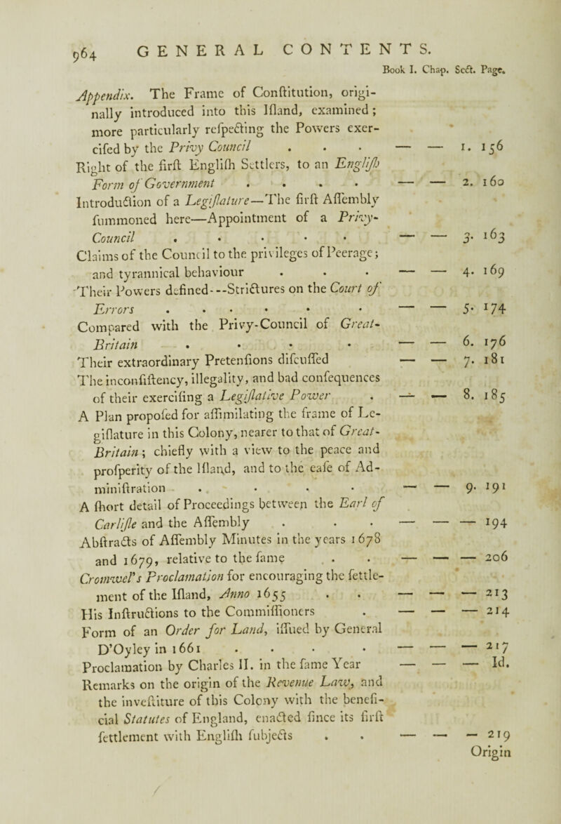 P64 general contents. Book I. Chap. appendix. The Frame of Conftitution, origi¬ nally introduced into this Ifland, examined; more particularly refpe&ing the Powers exer- cifed by the Privy Council . • — — Right of the firft Englifh Settlers, to an Englifl) Form of Government .... — — Introduction of a Legfalure—The firft Aflembly fnmmoned here—Appointment of a Privy- Council . • • • — Claims of the Council to the privileges of Peerage; and tyrannical behaviour . . • — — Their Powers defined-— Stri&ures on the Court of Errors ...» Compared with the Privy-Council of Great- Britain • Their extraordinary Pretenfions difcufled — — The inconfiftency, illegality, and bad confequences of their exercifing a Leg ifla true Power . —=- —- A Plan propofed for aflimilating the frame of Le- piflature in this Colony, nearer to that of Great- Britain; chiefly with a view to the peace and profperity of the Ifland, and to the eafe of Ad- miniftration . ... A fhort detail of Proceedings between the Earl of Car life and the Aflembly . . . — — AbftraCts of Aflembly Minutes in the years i 678 and 1679, relative to the fame . . — — CromweTs Proclamation for encouraging the fettle- men t of the Ifland, Bn no 1655 • * His Inftru&ions to the Commiflioners . — — Form of an Order for Land, iflued by General D’Oyley in 1661 . . • • — Proclamation by Charles II. in the fame Year — — Remarks on the origin of the Revenue Law, and the inveftiture of this Colony with the benefi¬ cial Statutes of England, enabled fince its firft fettlement with Englifli fubje&s . . — — Sc£t. Page. 1. 156 2. 16a 3■ i63 4. 169 5* *74 6. 176 7. 181 8. 185 9. 191 — 194 — 206 — 213 — 214 — 217 — Id. — 219 Origin