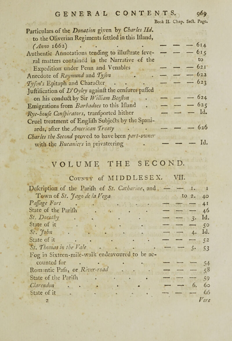 Book II. Chap. Se«5t. Page. Particulars of the Donation given by Charles lid. to the Oliverian Regiments fettled in this Ifland, (Anno 1662) Authentic Annotations tending to illuftrate leve- ral matters contained in the Narrative of the Expedition under Penn and Venables Anecdote of Raymund and Tyfon Tyforis Epitaph and Character Juftification of ISOyley againft the cenfures paffed on his conduct by Sir William Beejlon Emigrations from Barbadoes to this Ifland Rye-houfe Confpirators, tranfported hither Cruel treatment of Englifli Subjects by the Spani¬ ards, after the American Treaty . ' Charles the Second proved to have been part-owner with the Bucaniefs in privateering — — — 615 to — — — 621 — — — 622 — — — 623 — — — 62c — —. — Id. — — — 6a6 — — — Id. VOLUME THE SECOND. County of MIDDLESEX. VII. Defcription of the Parifli of St. Catharine, and Town of St. Jago de la Vega- Paffage Fort . ... State of the Parifli . . St. Dorothy . , State of it . St. John . .. ... State of it . . . . . St. Thomas in the Vale Fog in Sixteen-mile-walk endeavoured to be ac¬ counted for . ... Romantic Pafs, or River-road State of the Parifli . ... Clarendon ... . * State of it . . - — — 1. 1 to 2. 40 — — — 46 - 3. id. — —* 4.. Id. “ 5* 53 -53 — —‘ 6. 60 ______ 6 6 Fere n