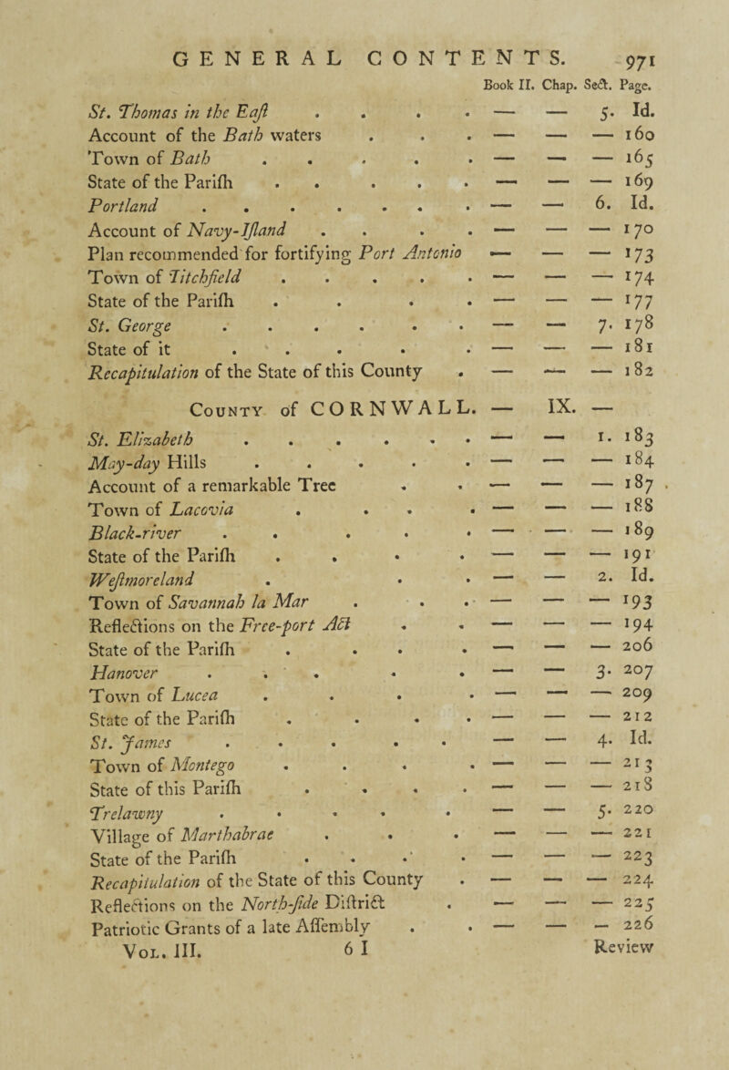 GENERAL CONTENTS. Book II. Chap. St. Thomas in the Eajl . . . . — — 5. Account of the Bath waters . . . — — — Town of Bath . . . » — — — State of the Parifh . . . • — — *— Portland . . . . • — —'6. Account of Navy-JJland . . . — — — Plan recommendedTor fortifying Port Antonio — — — Town of 7itchjield . . . • — — — State of the Parifh . . . • — — — St. George . . . . . • — — 7* State of it . . . • • — — — Recapitulation of the State of this County . — — — County of CORNWALL. — IX. — 971 Se&. Page. j. Id. — 160 — 165 169 Id. I 70 173 r74 177 178 181 182 St. Rlizabeth . . ... — — 1. i83 May-day Hills . — — — I 84 Account of a remarkable Tree — —— — I 87 Town of Lacovia . • — — — l88 Black-river . . — — — I 89 State of the Parifh . — — — 191 JVeJlmoreland . • — — 2. Id. Town of Savannah la Mar —• —— — 193 Reflections on the Free-port — — — 194 State of the Parifh . . — — — 206 Hanover . . — — 3* 207 Town of Lucea .... — — —> 209 State of the Parifh . ... — — — 212 St. James ... • — — 4- Id. Town of Montego ... — — — 21 5 State of this Parifh . — — — 218 Trelawny .... —— — 5- * 220 Village of Marthabrae . • • — — 22 l State of the Parifh —’ — -— 223 Recapitulation of the State of this County — — — 224 Reflections on the North-Jide DiflriCl . — — — 225 Patriotic Grants of a late Affembly .— — — 226