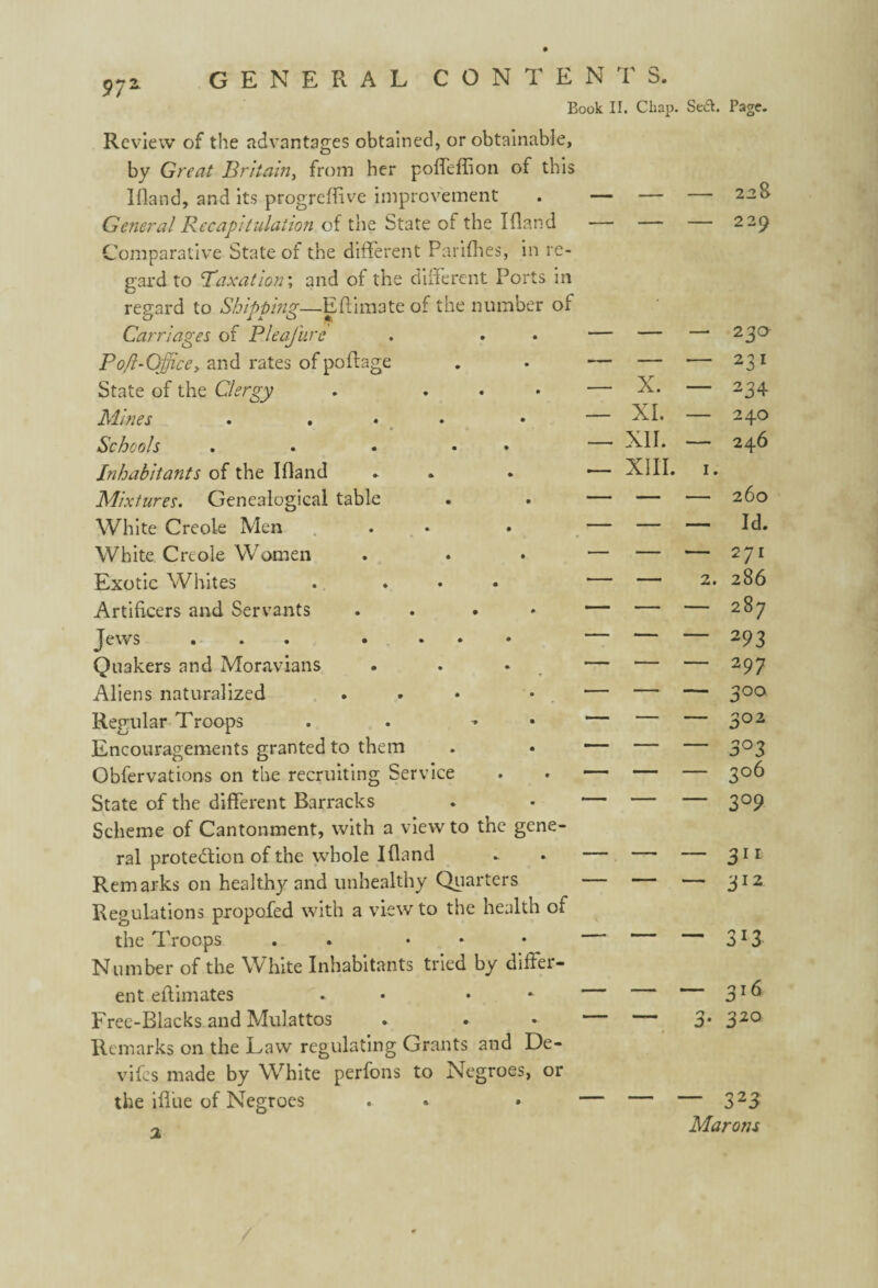 Book II. Chap. Se£I. Page. Review of the advantages obtained, or obtainable, by Great Britain, from her poffeffion of this I (land, and its progreffive improvement . — — — 228 General Recapitulation of the State of the Ifland — — — 2 29 Comparative State of the different Parifhes, in re¬ gard to 'Taxation; and of the different Ports in regard to Shipping—E Pi mate of the number of Carriages of Pleafure — — — 23a Po/l-Office> and rates of poftage — — — 231 State of the Clergy . ... — X. — 234 Mines . ... — XI. — 240 Schools . . • • — XII. — 246 Inhabitants of the Ifland . •— XIII. 1. Mixtures. Genealogical table — — — 260 White Creole Men . — — — Id. White Creole Women — — — 271 Exotic Whites — - 2. 286 Artificers and Servants .... — CO CM 1 1 Jews ... • ... — — — 293 Quakers and Moravians —- — 297 Aliens naturalized ... — — — 300 Regular Troops . * — *— — 302 Encouragements granted to them — — — 3°3 Obfervations on the recruiting Service ■— — — 3°6 State of the different Barracks — — — 309 Scheme of Cantonment, with a view to the gene¬ ral protection of the whole Ifland — — _ 311 Remarks on health}^ and unhealthy Quarters — — — 312 Regulations propofed with a view to the health of the Troops . ... — — — 3*3 Number of the White Inhabitants tried by differ¬ ent effimates . • — — — 3l6 Free-Blacks and Mulattos —— — 3. 320 Remarks on the Law regulating Grants and De- vifes made by White perfons to Negroes, or the iffue of Negroes — — — 323 'i Marons