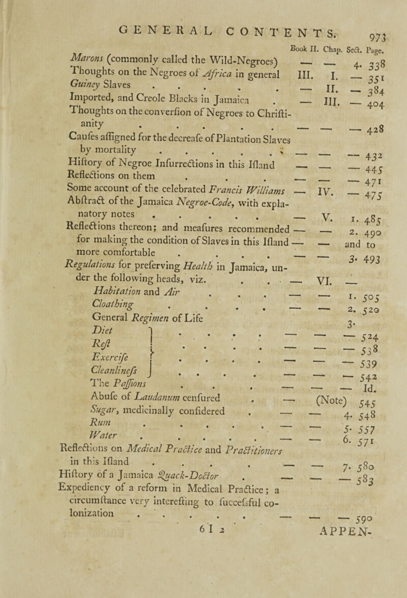 Book II. Chap. Se£t. Page. Marons (commonly called the Wild-Negroes) - __ ^ Thoughts on the Negroes o£ Africa In general HI. J. ** Guiney Slaves . # . _ jj Imported, and Creole Blacks in Jamaica . _ Thoughts on the converlion of Negroes to Chrifti- anity . . __ Caufes afligned for the decreafe of Plantation Slaves by mortality . , . . u Hiftory of Negroe InfurreXions in this Ifland — Reflexions on them • • ■' Some account of the celebrated Francis Williams _ AbftraX of the Jamaica Negroe-Code, with expla¬ natory notes . ... _. RefleXions thereon; and meafures recommended_ for making the condition of Slaves in this Ifland — more comfortable . ... _ Regulations lor preferving Health in Jamaica, un¬ der the following heads, viz. . . _ — 35* — 38 4 III. •— 404 — — 428 — 432 — 445 — 471 ~ 475 IV. V. 1. 485 2. 490 and to 3* 493 Habitation and Air Cloathing General Regimen of Life Diet 1 • ... Rejl ! .... Exercife j Cleanlinefs J ... The Pajfwns . # Abufe of Laudanum cenfured Sugar, medicinally confldered Rum . . - Water . . RefleXions on Medical Pradlice and Prahi it loners in th is Ifland . . . Hiftory of a Jamaica ^uack-Dodtor Expediency of a reform in Medical PraXice; a circumftance very interefting to fuccefsful co¬ lonization . VI. — *• 505 —• 2, 520 3- — 524 ~ — 538 — — 539 — — 542 — — w. (Note) 545 _ 4- 54S 5- 557 6. 571 — 7. 580 — — 585 - — 59° APPEN- 6 I 2