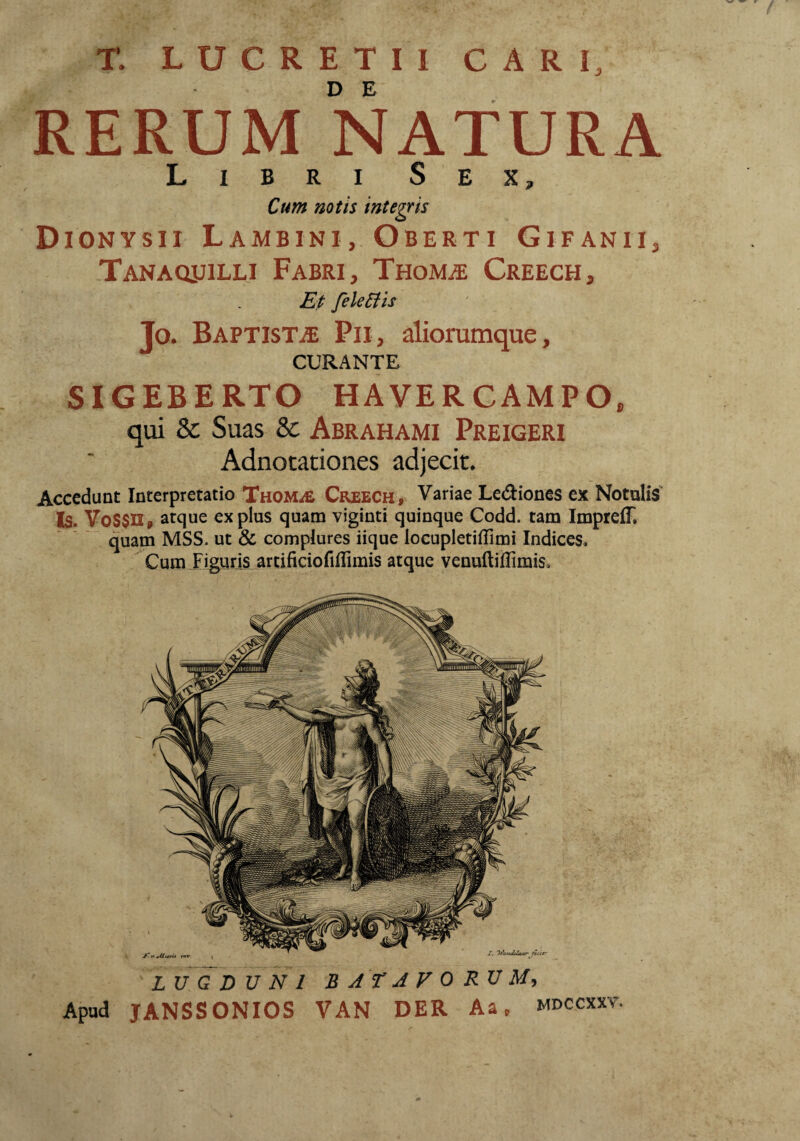 T. LUCRETII CARI, RERUM NATURA Libri Sex, Cum notis integis Dionysii Lambini, Oberti Gifanii, Tanaqjjilli Fabri, Thom^e Creech, Ep feUBh Jo. Baptista Pii, aliorumque, CURANTE SIGEBERTO HAVERCAMPO, qui & Suas & Abrahami Preigeri Adnotationes adjecit. Accedunt Interpretatio TaoMifi Creech, Variae LecSIiones ex Notulis Is. yoS$n, atque ex plus quam viginti quinque Codd. tam ImprefT. quam MSS. ut & complures iique locupletiffimi Indices. Cum Jiguris artificiofillimis atque venuftiffimis. LUGDUNI BATAVORUM^ Apud JANSSONIOS VAN DER Aa, mdccxxv.