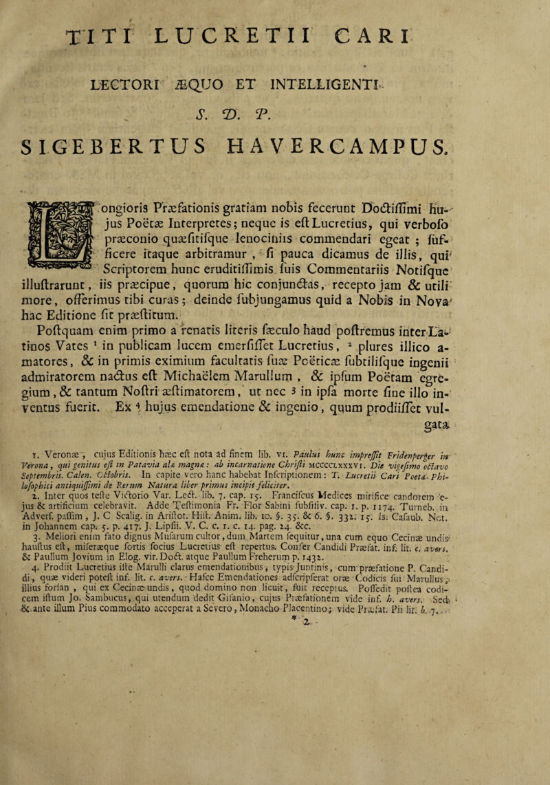 LECTORI ^QUO ET INTELLIGENTL. J. 2). T. SI.GEBERTUS HAVERCAMPUS. ongioris Praefationis gratiam nobis fecerunt Dodiflimi hu¬ jus Poetae Interpretes; neque is efl;Lucretius, qui verbofo prseconio qusefitifque lenociniis commendari egeat ; fuf- ficere itaque arbitramur , fi pauca dicamus de illis, qur Scriptorem hunc eruditilfimis fuis Commentariis Notifquc illuftrarunt, iis praecipue, quorum hic conjundtas, recepto jam & utili' more, offerimus tibi curas; deinde fubjungamus quid a Nobis in Nova' hac Editione fit praeditum. Podquam enim primo a renatis literis fieculo haud podremus inter-La-- tinos Vates * in publicam lucem emerfifret Lucretius, ^ plures illico a- matores, & in primis eximium facultatis fuie Poeticae fubtilifque ingenii admiratorem nacdus ed Michaelem Marullum , & ipfum Poetam egre¬ gium, & tantum Nodri aediraatoreraut nec 3 in ipfa morte fine illo in-’ ventus fuerit. Ex % hnjus emendatione & ingenio, quum prodiiflet vul¬ gata. T. Veronae, cujus Editionis Eaec efl: nota ad finem lib. vr. Paulus hunc imprejjtt Pridenper^er in Verona, qui genitus efl m Patavia aU magna: ab incarnatione Chrifii mCCCCLxxxvi. B)e vigeflmo cdlavo Septembris. Calen. Btiobris. In capite vero hanc habebat Infcriptionem: T. Lucretii Cari Poet&^Phi- lofophici antiquijflmi de Rerum Natura liber primus incipit feliciter. 1. Inter quos tefle Vuflorio Var. Led. lib. 7. cap. 15. Francifcus Medices mirifice candorem 'c- jus & artificium celebravit. Adde Teftiraonia Fr. Flor Sabini fubfiliv. cap. r. p. 1174. Turneb. in Adverf. paflim , J. C Scalig. in Ariflot. Hifl. Anim. lib. lo. §. 35. & 6. §. 331. ij. is; Caiaub. Net. in Johannem cap. 5. p. 417. J- Lipfii. V. C. c. i. c. 14. pag. 24. &c. 3. Meliori enim fato dignus Mufarum cultor,dum Martem fequitur,una cum equo Cecinse undis' hauftus efl, miferaeque fortis focius Lucretius efl repertus. Confer Candidi Praefat. inf. Iit. c. avers. & Paullum Jovium in Elog. vir. Do(fl. atque Paullum Freherum p. 1432. 4. Prodiit Lucretius ifle Marulli clarus emendationibus , typis Juntinis, cum praefatione P. Candi¬ di, quae videri potefl inf. Iit. c. avers.-Hzke Emendationes adfcripferat orae Codicis fui Manilius p illius forlan , qui ex Cecinae-.undis, quod domino non licuit, fuit receptus. Pofiedit poflea codi¬ cem iflum Jo. Sambucus, qui utendum dedit'Gifanio, cujus Praefationem vide inf. h. avers. Sedi