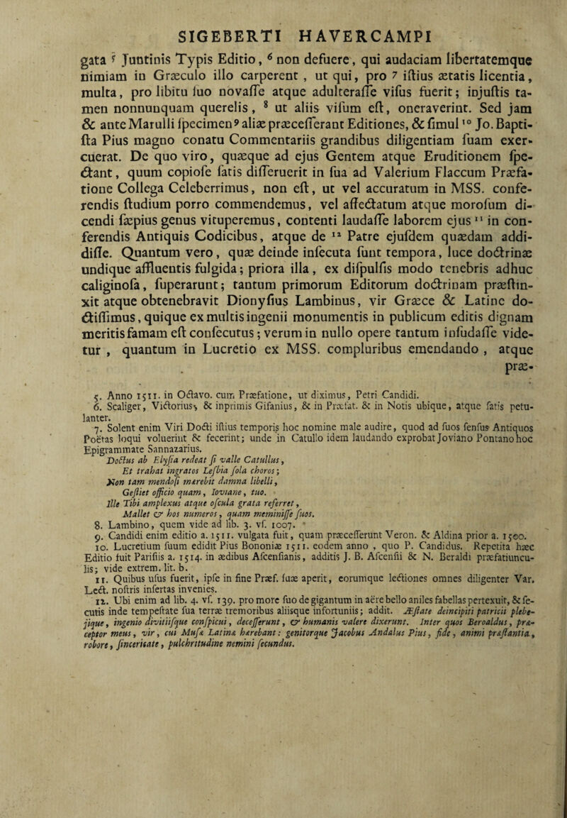 gata ? Juntinis Typis Editio, ^ non defuere, qui audaciam libertatemque nimiam io Graeculo illo carperent , ut qui, pro 7 iftius aetatis licentia, multa, pro libitu iuo novaffe atque adulteralTe vifus fuerit; injuftis ta¬ men nonnunquam querelis, * ut aliis vifum eft, oneraverint. Sed jam & ante Marulli IjDecimen? aliae praecefierant Editiones, & fimul Jo. Bapti- fta Pius magno conatu Commentariis grandibus diligentiam fuam exer¬ cuerat. De quo viro, quaeque ad ejus Gentem atque Eruditionem fpe- 6tant, quum copiofe fatis difTeruerit in fua ad Valerium Flaccum Praefa¬ tione Collega Celeberrimus, non eft, ut vel accuratum in MSS. confe¬ rendis (ludium porro commendemus, vel affedlatum atque morofum di¬ cendi faepius genus vituperemus, contenti laudaffe laborem ejus “ in con¬ ferendis Antiquis Codicibus, atque de Patre ejufdem quaedam addi- dide. Quantum vero, quae deinde infecuta funt tempora, luce dodfrinae undique affluentis fulgida; priora illa, ex difpulfis modo tenebris adhuc caliginofa, fuperarunt; tantum primorum Editorum dod:rinam praeflin- xit atque obtenebravit Diony(ius Lambinus, vir Graece & Latine do- diiflimus, quique ex multis ingenii monumentis in publicum editis dignam meritis famam eft confecutus; verum in nullo opere tantum infudaffe vide¬ tur , quantum in Lucretio ex MSS. compluribus emendando , atque prae- 5. Anno 1511. in Odlavo. cum Praefatione, ut diximus, Petri Candidi. 6. Scaliger, Vidorius-, & inprimis Gifanius, & in Praefat. & in Notis ubique, atque fatis petu¬ lanter. 7. Solent enim Viri Dodli iftius temporis hoc nomine male audire, quod ad fuos fenfus- Antiquos Poetas loqui voluerint Sc fecerint; unde in Catullo idem laudando exprobatjoviano Fontano hoc Epigrammate Sannazarius. Do51us ab Elyjia redeat Ji valle Catullus, Et trahat ingratos Lefbia fola choros •, yion tam mendo]i marehit damna libelli, Gejliet officio quam, lovtane, tuo. Ille Tibi amplexus atque ofcula grata referret ^ Mallet e/ hos numeros, quam meminiffie fuos. 8. Lambino, quem vide ad lib. 3. vf. 1007. • 9. Candidi enim editio a. 1511. vulgata fuit, quam pr^ceiferunt Veron. 5: Aldina prior a. ijeo.' 10. Lucretium fuum edidit Pius Bononiae 1511. eodem anno , quo P. Candidus. Repetita hsec Editio fuit Parifiis a. 1514. in sedibus Afcenfianis, additis J. B. Afcenfii & N. Beraldi prsefatiuncu- lis; vide extrem. Iit. b. 11. Quibus ufus fuerit, ipfe in fine Prsef. fuse aperit, eorumque ledliones omnes diligenter Var. Lcdl. noftris infertas invenies. 11. Ubi enim ad lib. 4. vf. 130. pro more fuo de gigantum in aere bello aniles fabellas pertexuit, &fe- cutis inde tempeftate fua terrae tremoribus aliisque infortuniis; addit. JEjiate deincipiti patricii plebe^ jique, ingenio divitiifque confpicui, deceffierunt, cy humanis valere dixerunt. Inter quos Beroaldus, pra¬ eoptor meus, vir, cui Mufa Latina harebant: genitorque Jacobus Andalus Pius, fide, animi praffianiia., robore, fmceritate, pulchritudine nemini fecundus.