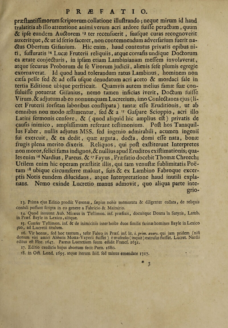 praeftantiflimorum fcriptorum collatione illuftrando; neque mirum id haud tralatitia ab illo attentione animi verum acri ardore fuine peradtura , quum & ipfe eundem Au(3:orem ter recenfuerit, fuafque curas recognovenc auxeritque, & ut id ferio faceret, non contemnendum adverfarium fuerit na- <5tus Obertum Gifanium. Hic enim, haud contentus privatis opibus ni¬ ti, fuduratis Luc^ Fruterii reliquiis,atquecorrafisundique Dodtorum ea astate conjediuris, in ipfam etiam Lambinianam medem involaverat, atque fecurus Proborum de fe Virorum judicii, alienis fefe plumis egregie exornaverat. Id quod haud tolerandum ratus Lambinus, hominem non cxCa pelle fed & ad ofla ufque denudatum acri aceto & mordaci fale in tertia Editione ubique perfricuit. Quamvis autem melius famas fux con- fuluide potuerat Gifanius, nemo tamen inficias iverit, Dodtum fuifle Virum,& adjutum ab eo nonnunquam Lucretium, imo Conledtanea ejus (li¬ cet Fruterii forfitan laboribus conftipata) tantas efle Eruditibnis , ut ab omnibus non modo ^ftimentur, fed 8c a Gafpare Scioppio, acri illo Latini fermonis cenfore, Sc ( quod aliquid hic amplius eft) privatis de caufis inimico , ampliffimum referant teftimonium. Pofl: hos Tanaquil- lus Faber, nullis adjutus MSS. fed ingenio admirabili, acumen ingenii fui exercuit, & ea dedit, qux arguta, dodta, domi effe nata, bonse frugis plena merito dixeris. Reliquos , qui poft exftiterunt Interpretes non moror,felici fama indiguos,& nullius apud Eruditos exiftimationis; qua¬ les enim Nardius, Pareus, Sc ‘7 Fayus, Praefatio docebit Thomae Chreech; Utilem enim hic operam praedicit illis,qui tam venudae fublimitatisPoe¬ tam ubique circumferre malunt, fuis Sc ex Lambino Fabroque excer¬ ptis Notis eundem dilucidans, atque Interpretatione haud inutili expla¬ nans. Nemo exinde Lucretio manus admovit, quo aliqua parte inte- grio- 13. Prima ejus Editio prodiit Veronae, faepius nobis memorata & diligenter collata, de reliquis coniuli poffiint fcripta in eo genere a Fabricio & Maitairio. 14. Quod innuunt Aub. Miraeus in Teftimon. inf. praefixis, docuitque Douza in Satyris, Lamb. in Praef. Bayle in Lcxico, aliique. 15. Confer Teftimon. inf. & de inimicitiis inter hofce duos fimilis farinae homines Bayle inLexico juo, ad Lucretii titulum. 16. Vir bonus, fed hoc tantum, tefte Fabro in Praef. inf. Iit. i. prim. avers. qui jam pridem (nifi donum viri amici Abbatis Motta-Vayerii fuifiet) e mufeolo( inquit jextrufusfuiflet. Lucret. Nardii editus eft Flor. 1647. Pareus Lucretium fuum edidit Francf. 1631. 17. Editio caudicis hujus abortum fecit Paris. 1680. 18. in Od. Lond. 1695. atque iterum ibid. fed minus emendate 1717. ♦ 3