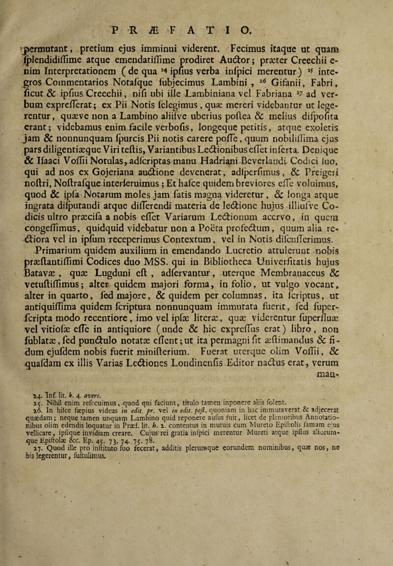 ^permutant, pretium ejus imminui viderent. Fecimus itaque ut quam ^lendidiflime atque emendaciflime 'prodiret Audior; praeter Creechii e- nim Interpretationem ( de qua ipfius verba infpici merentur ) inte¬ gros Commentarios Notafque fubjecimus Lambi ni , Gifanii, Fabri, ficut & ipfius Creechii, nifi obi ille Lambiniana vel Fabriana v ad ver¬ bum expre/Terat; ex Pii Notis felegtmus , quae mereri videbantur ut lege¬ rentur, qu^ve non a Lambino aliilve uberius poflea & melius difpofita erant; videbamus enim facile verbofis, longeque petitis, atque exoletis Jam & nonnunquam fpurcis Pii notis carere pofTe, quum nobilifFuna ejus pars diligentiaeque Viri teftis, Variantibus Ledlionibus elTet inferta. Denique & Ifaaci Voflii Notulas, adlcriptas manu Hadriani Beverlandi Codici luo, qui ad nos ex Gojeriana audlione devenerat, adlperfimus, & Preigeri noftri, Noftrafque interlcruimus ; Ethafce quidem breviores effe voluimus, quod & ipfa Notarum moles jam fatis magna videretur, 8c longa atque ingrata difputandi atque dilTerendi materia de ledlione hujus illitifve Co¬ dicis ultro pr^cifa a nobis ellet Variarum Ledlionum acervo, in quem congelTimus, quidquid videbatur non a Poeta profedlum, quum alia re- «Stiora vel in iplum receperimus Contextum, vel in Notis difcuUerimus. .Primarium quidem auxilium in emendando Lucretio attulerunt nobis pr^ftantiflimi Codices duo MSS. qui in Bibliotheca Univerfitatis hujus Batavae , quae Lugduni efl; , adfervantur, uterque Membranaceus & vetuftillimus; alter quidem majori forma, in folio, ut vulgo vocant, alter in quarto, fed majore, & quidem per columnas, ita Icriptus, ut antiquiflima quidem feriptura nonnunquam immutata fuerit, fed fuper- feripta modo recentiore, imo vel ipfae literae, qu£ viderentur fuperfluae vel vitiofae elTe in antiquiore (unde & hic cxprelTus erat) libro, non fublatae,fed pundlulo notatae e(Ient;ut ita permagni fit aeftimandus & fi¬ dum ejufdem nobis fuerit minifterium. Fuerat urerque oiim Vofiii, 8c quafdara ex illis Varias Lecfliones Londinenfis Editor nadus erat, verum maa- 14. Tnf. Iit. k. 4. avers. 15. Nihil enim refccuimus, quod qui faciunt, titulo tamen inponere aliis folent. 26. In hilce faepius videas in edit. pr. vel in edit. poft. quoniam in hac immutaverat & adjecerat quaedam; neque tamen unquaip Lambino quid reponere aufus fuit, licet de plenioribus Annotatio¬ nibus olim edendis loquatur in Praef. Iit. h. i. contentus in mutuis cum Mureto Epiftolis famam e;us vellicare, ipfique invidiam creare. Cujus rei gratia infpici merentur Mureti atque ipfius aliorum¬ que Epiftolae &c. Ep. 45. 73, 74. 75. 78. 27. Quod ille pro inftituto fuo fecerat, additis plerumque eorundem nominibus, quae nos, ne bis legerentur, fuftulimus. \