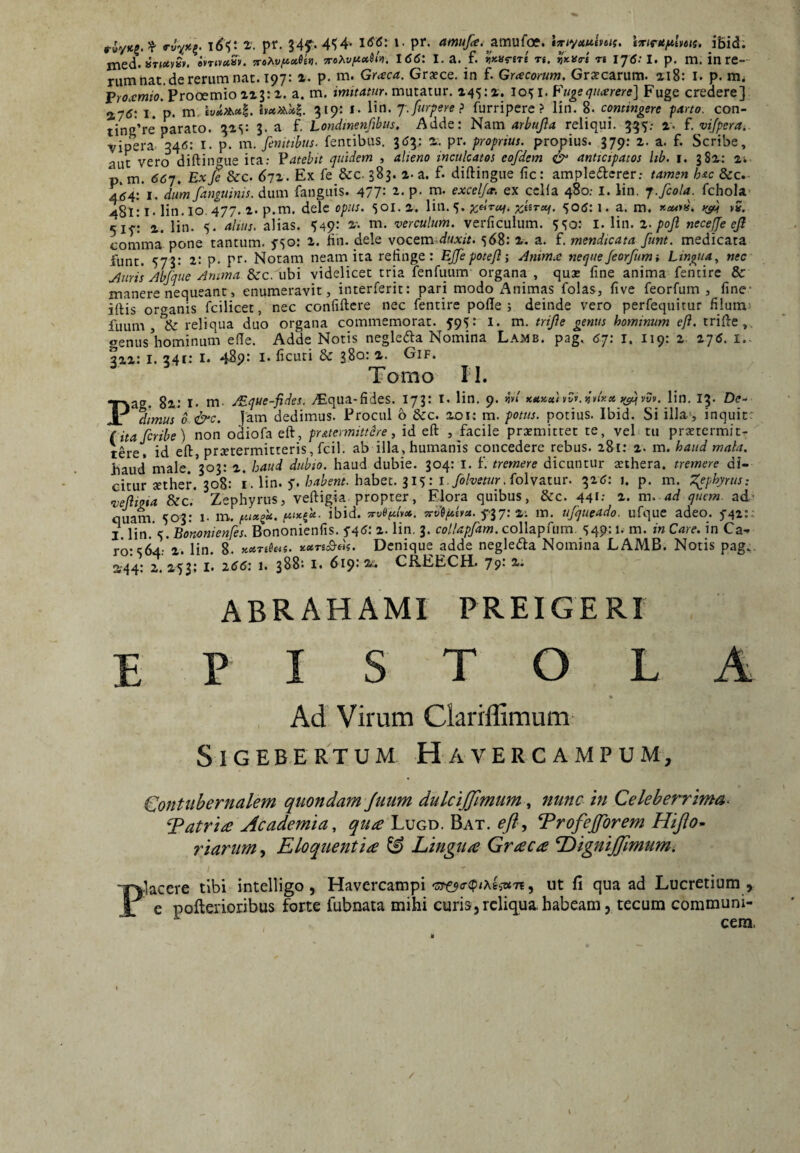 rWH' ^ P'- P^’ <*^/^‘,2tnufoe. l^iyuutHtf. tmfUftlms. ibid. jned. 8T««ey«v. evTJvctsy. TroXv/^xStu. TroXv^xjl». 1(56: I. a. f. «xjfreTe Tg. ti 176:1. p^ m. in re-- rumnat.de rerum nat. 197: %■ p. m. Graea. Graece, in f. Gracomm. Graecarum. ai8: l. p. Proamio.?roo£mioizltz. a. m. imitatur, mutatur. 145: z. 10^ i. Piigequarere] Fuge credere] vipera 346: i. p. m. jemmus- iciuiuuo. j/y. a. i. aut vero diftingue ita: Vatebit quidem , alieno inculcatos eofdem ^ anticipatos lib. i. gSz: Zi p. m. 667. Exje &c. 67Z. Ex fe &c. 383. z- a. f. diftingue fic: ampledcrer.* tamen hxc &c.- 4d4:’i. ditm/anguinis, dum fanguis. 477: P- m- excelja. ex ccHa 480; l. lin. 7./cola, fchola- 481: !• lin. IO 477* i* P-*^* dele 501. z. Vin.^^. ^c^rof. zt^rxf. 506:1. a. m. x-w»». w »?. 51/: z. lin. 5. alius, alias. 549: &'• m. verculum, verficulum. 550: i. lin. z. pojl nece/e eji comma pone tantum, ^■so: z. fin. dele vocem duxit. 568: z. a. f. mendicata funt. medicata funt. 573: z: p. pr. Notam neam ita refinge: E/fepoteJlj Anima nequeJeorfumi Lingua., nec Auris Abjque Anima &:c, ubi videlicet tria fenfuum organa , quae fine anima fentirc & manere nequeant, enumeravit, interferit: pari modo Animas folas, five feorfum , fine* iftis or<^anis fcilicet, nec confiftcre nec fentire pofte ; deinde vero perfequitur fiiums fuum reliqua duo organa commemorat. 595: i. m. trijie genus hominum eft. trifte,. oenus^hominum efte. Adde Notis negle(51:a Nomina Lamb. pag. 67: i. 119: z- Z76. i.. qzz: I. 341: I. 489: I- ficuti & 380: z. Gif. Tomo n. Pag. 8z: 1« m. /Eque-fides. vEqua-fides. 173: i. lin. 9. sjv»' xxKxivdv.iinxx >(^yvv. lin. 13. De- d]mus 6 &c. Jam dedimus. Procul b &c. zoi: m. potus, potius. Ibid. Si illa^ inquit* (itaferibe) non odiofa eft, pratermittere, id eft , facile preemittet te, vel: tu praetermit¬ tere. id eft, praetermitteris, fcil. ab illa, humanis concedere rebus. 281: z. m. haud mala. haud* male. 303: z. haud dubio, haud dubie. 304: i. f. tremere dicuntur aethera, tremere di¬ citur aether, 308: i. lin. 5'.habet. 315: i./o/x^ewr.folvatur. 326: i, p, m. l^phyrus: vejlma &c.* Zephyrus, veftigia propter, Elora quibus, &c. 44«: z. m. ad quem, ad- quam. 503: i- m. fiix/x. fnx^x- ibid. yrvDfilvx. Ts-vi/xhx. f37; %•. m. ufqueado. ufque adeo. 5-42:: I. lin. 5. Bononienfes. Bononienfis. j'4<5: i- En. 3. coltapfam. collapftim. 549:1. m. in Care, in Ca¬ ro: 564:'2. lin. 8. KXTiieii. xxn^BeU. Dcnique adde neglecfta Nomina LAMB. Notis pag.. Z'44: z. Z53; I. 266: 1. 388: I, 619: CREECH. 79' ABRAHAMI PREIGERl E P S T O L A Ad Virum Clarrflimum S I G EB E RT U M H A V E R C A M P U M, (/ontubernalem quondam Juum dulcijjimumnuna in Celeberrima. Tatrire Academia, qua Lugd. Bat. eft^ ^rofejforem Hifto- riariim, Eloquentia & Lingua Graea LdigniJJimumi I Placere tibi intelligo, Havercampi5 ut fi qua ad Lucretium , e pofterioribus forte fubnata mihi curis,reliqua.habeam, tecum communi- ^ cera, /