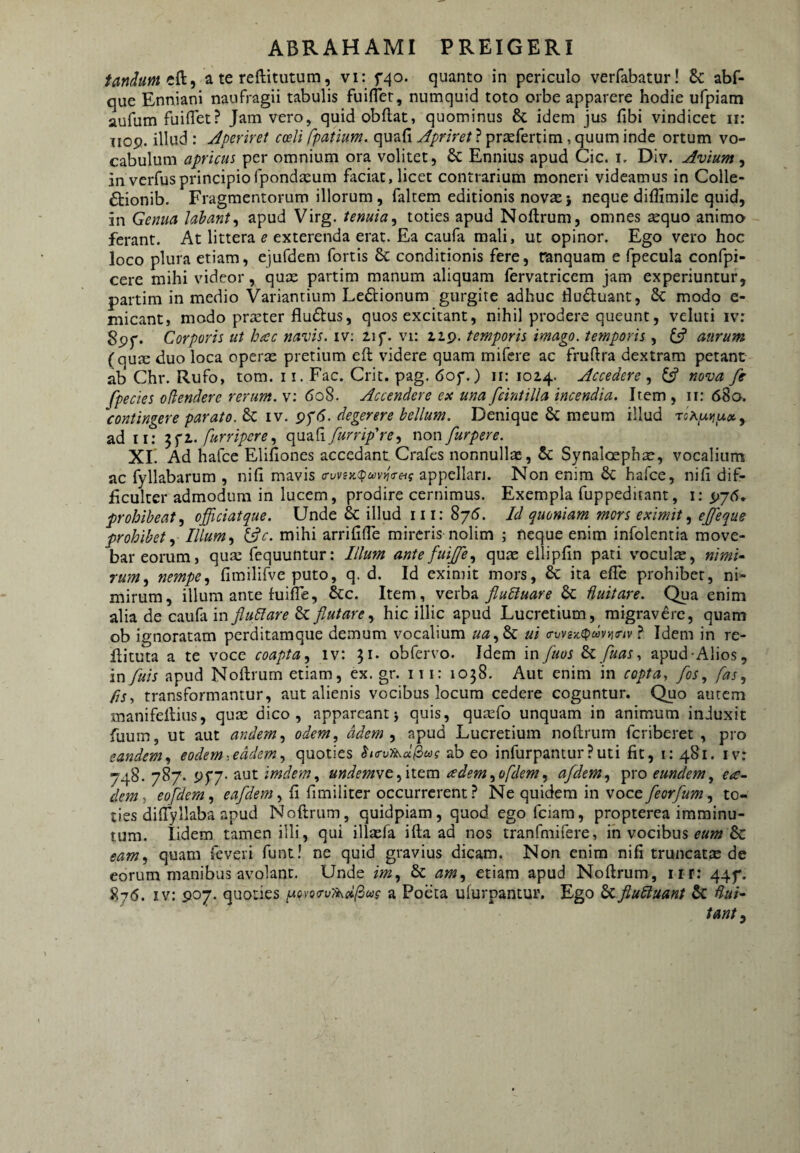 fandum a te reftitutum, vi: f^o. quanto in periculo verfabatur! &: abf- que Enniani naufragii tabulis fuiflet, numquid toto orbe apparere hodie ufpiam aufum fuiflet? Jam vero, quidobftat, quominus & idem jus fibi vindicet ii: iiop. illud : Aperiret coeli fpatium. quafi Apriret ? praefertim, quum inde ortum vo¬ cabulum apricus per omnium ora volitet, & Ennius apud Cic. i, Div. Avium , in verfusprincipio fpondEcum faciat, licet contrarium moneri videamus in Colle- £tionib. Fragmentorum illorum, faltem editionis novae} neque diffimile quid, in Genua lahant^ apud Virg. tenuia^ toties apud Noftrum, omnes sequo animo ferant. At littera ^ exterenda erat. Ea caufa mali, ut opinor. Ego vero hoc loco plura etiam, ejufdem fortis & conditionis fere, ranquam e fpecula confpi- cere mihi videor, quae partim manum aliquam fervatricem jam experiuntur, partim in medio Variantium Le£i:ionum gurgite adhuc Huduant, 6c modo e- micant, modo praeter fludtus, quos excitant, nihil prodere queunt, veluti iv: 8pf. Corporis ut hac navis, iv: 21 f. vi: iip. temporis imago, temporis, y aurum (qu^ duo loca operx pretium eft videre quam mifcre ac fruftra dextram petant ab Chr. Rufo, tom. 11. Fac. Crit. pag. dof.) ir; 1024. Accedere , Cs? nova fe fpecies odendere rerum, v: (5o8. Accendere ex una fcintilla incendia. Item , ii: 680. contingere parato. 8c iv. pf(5. degerere bellum. Denique 6c meum illud rohy^v,y.ot. y ad ii: furripcrey quafiy^m/r^, non furpere. XE Ad hafce Elifiones accedant Crafes nonnullae, & Synaloephae, vocalium ac fyllabarum , nifi mavis a-vvi>i!pu)v^(Teig appellari. Non enim 6c hafce, nili dif¬ ficulter admodum in lucem, prodire cernimus. Exempla fuppeditant, i; ^76» prohibeaty officiatque. Unde & illud iii: 8/5. Id quoniam mors eximit y ejfeque prohibety Illumy t^c. mihi arrifilTe mireris nolim ; neque enim infolentia move¬ bar eorum, qua: fcquuntur: Illum antefuijfey qu:t: ellipfin pati voculas, «mi- ruMy nempe y fimilifve puto, q. d. Id eximit mors, & ita effe prohibet, ni¬ mirum, illum ante fuifle, &c. Item, verba flubluare fluitare. Qua enim alia de caufa in flublare & flutare y hic illic apud Lucretium, migravere, quam ob ignoratam perditamque demum vocalium uuy^ ui (rvvsz(pdvij(nv ? Idem in re- Eituta a te voce coapta y iv: U* obfervo. Idem in fuos fluas ^ apud-Alios, in fluis apud Noftrum etiam, ex. gr. 111: 1058. Aut enim in copta, flos, fas y fis, transformantur, aut alienis vocibus locum cedere coguntur. Quo autem manifeftiiis, quse dico, appareantj quis, qusefo unquam in animum induxit fuum, ut aut andemy odem, ddem y apud Lucretium noftrum fcriberet , pro eandem y eodem, eadem y quoties burvUsd^eog ab eo infurpanturPuti fit, i: 481. iv: 748. 787. aut imdemy undemst fwzm ademyofdemy afldemy pro eundem^ ea- dem, eofldemy , fi fi mi liter occurrerent ? Ne quidem in voce , to¬ ties diftyllaba apud Noftrum, quidpiam, quod ego fciam, propterea imminu¬ tum. lidem tamen illi, qui illasfa ifta ad nos tranfmifere, in vocibus ^»»2 & eamy quam feveri funt! ne quid gravius dicam. Non enim nifi truncata: de eorum manibus avolant. Unde imy & amy etiam apud Noftrum, iir: 44^. 876. iv: P07. quoties piovoe-v^dlixg a Poeta ufurpantur. Ego 6cflubiuant & tanty