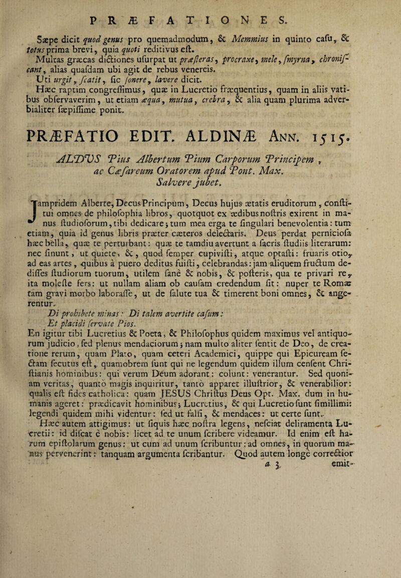 P R iE F A T I O N E S. Siepe dicit quod genus pro quemadmodum, & Memmius in quinto cafu, & tofusprimz brevi, quia quoti reditivus eft. Multas graecas didbiones ufurpac ut prisjleras^ procraue^ mele^ fmyrna y chronifl eant ^ alias quafdam ubi agit de rebus venereis. Uti urglt y fcatit ^ fic [onerey lavere dicit. Hjec raptim congreffimus, quse in Lucretio frequentius, quam in aliis vati¬ bus obfervaverim, ut etiam ^equa^ mutua, crelra^ & alia quam plurima adver- bialiter fepillime ponit. PR^FATIO EDIT. ALDIN^ Ann. 1515. AUIfOS Tms Alhertum ^him Carporum Trmcipem , ac C£far eum Oratorem apud f^ont. Max. Salvere jubet, Jampridem Alberte, DecusPrincipum, Decus hujus etatis eruditorum , confti- tui omnes de philofophia libros, quotquot ex edibusnoftris exirent in ma¬ nus lludioforumjtibi dedicarejtum mea erga te lingulari benevolentia: tum etiam, quia id genus libris prerer ceteros deleniaris. Deus perdat perniciola hecbella,, que te perturbant: que te tamdiuavertunt a facris (ludiis literarum: nec finunt, ut quiete^ &, quod femper cupivifti, atque optafti: fruaris otioy ad eas artes, quibus a puero deditus fuifti, celebrandas; jam aliquem fru6lum de- dilTes (ludiorum tuorum, utilem fane & nobis, & pofleris, qua te privari re^ ita molede fers: ut nullam aliam ob caufam credendum (it: nuper te Rom» tam gravi morbo laborafTe, ut de falute tua dc timerent boni omnes, ange¬ rentur. Di prohibete minas: Di talem avertite cafum i Et placidi fervate Pios. En igitur tibi Lucretius & Poeta, & Philofophus quidem maximus vel antiquo¬ rum judicio, fed plenus mendaciorum j nam multo aliter fentit de Deo, de crea¬ tione rerum, quam Plato, quam ceteri Academici, quippe qui Epicuream fe- niam fecutus eft, quamobrem funt qui ne legendum quidem illum cenfent Chri- (lianis hominibus: qui verum D^um adorant: colunt: venerantur. Sed quoni¬ am veritas, quanto magis inquiritur, tanto apparet illudrior, 6c venerabilior: qualis e(l fides catholica: quam JESUS Chrillus Deus Opt. Max. dum in hu¬ manis ageret: praedicavit hominibus j Lucretius, 6c qui Lucretio funt fimillimi: legendi quidem mihi videntur: fed ut falfi, 6c mendaces: ut certe funt.. H^ec autem attigimus: ut fiquis hxc noflra legens, nefeiat deliramenta Lu- eretii: id difeat c nobis: licet ad te unum feribere videamur. Id enim e(l ha¬ rum epidolarum genus; ut cum ad unum fcnbuntur:ad omnes, in quorum ma¬ nus pervenerint: tanquam argumenta feribantur. Quod autem longe corredlior a ^ emit’