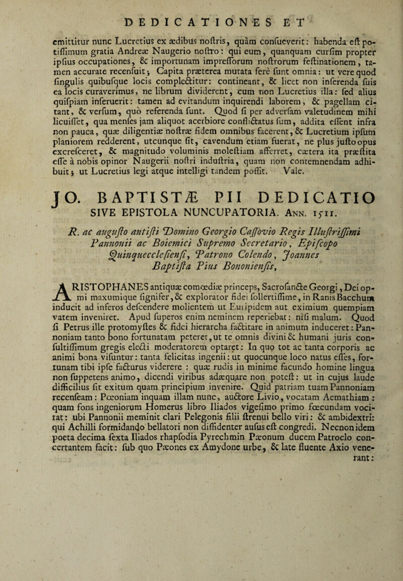 emittitur nunc Lucretius ex sedibus noftris, quam confueverit; habenda eflpo- tiflimum gratia Andrese Naugerio noftro: qui eum, quanquam curfim propter ipfius occupationes, & importunam imprefTorum noftrorum feftinationem, ta¬ men accurate recenfuit j Capita praeterea murata fere funt omnia: ut vere quod fingulis quibufque locis complebitur: contineant, 8c licet non inferenda fuis ea locis curaverimus, ne librum dividerent, cum non Lucretius illa; fed alius quifpiam inferuerit: tamen ad evitandum inquirendi laborem, & pagellam ci¬ tant, & verfum, quo referenda funt. Quod fi per adverfam valetudinem mihi licuifiet, quamenfesjam aliquot acerbiore conflictatus fum, addita efient infra non pauca, quae diligentias noftro fidem omnibus facerent, & Lucretium ipfum planiorem redderent, utcunque fit, cavendum etiam fuerat, ne plus julloopus excrefeeret, & magnitudo voluminis moleftiam afferret, extera ita prseflita efie a nobis opinor Naugerii nofiri induftria, quam non contemnendam adhi¬ buit} ut Lucretius legi atque intelligi tandem pofiit. Vale. JO. BAPTISTA PII DEDICATIO SIVE EPISTOLA NUNCUPATORIA. Ann. 15'ir. R. ac augufto anttfti T^omhio Georgio Cajfovio Regis IlluftriJJlmi Fannonii ac Boiemici Supremo Secretario ^ Epifeopo ^uinquecclefienji^ Fatrono Colendo^ Joannes Baptifta Pius Bononienjis^ ARISTOPHANES antiquxcomoedix princeps, SacrofanCteGeorgl, Dei op- mi maxumiqiie fignifer,6c explorator fidei follertiffime, in Ranis Bacchum inducit ad inferos defeendere molientem ut Euiipidcm aut eximium quempiam vatem inveniret. Apud fuperos enim neminem reperiebat: nifi malum. Quod fi Petrus ille protomyfles & fidei hierarcha faCtitare in animum induceret: Pan¬ noniam tanto bono fortunatam peterer,ut te omnis divinihumani juris con- fultifiimum gregis eleCli moderatorem optaret; In quo tot ac tanta corporis ac animi bona vifuntur: tanta felicitas ingenii: ut quocunque loco natus efles, for¬ tunam tibi ipfe faCturus viderere : qux rudis in minime facundo homine lingua non fuppetens animo, dicendi viribus adxqu^re non potefl:: ut in cujus laude difficilius fit exitum quam principium invenire. Quid patriam tuam Pannoniam recenfeam : Pceoniam inquam illam nunc, auCtore Livio, vocatam Aemathiam : quam fons ingeniorum Homerus libro Iliados vigefimo primo foecundam voci¬ tat: ubi Pannonii meminit clari Pelegonis filii ftrenui bello viri: &: ambidextri: qui Achilli formidando bellatori non diffidenter aufuseft congredi. Necnonidem poeta decima fexta Iliados rhapfodia Pyrechrain Pxonum ducem Patroclo con¬ certantem facit: fub quo Pxones ex Amydone urbe, & late fluente Axio vene¬ rant :