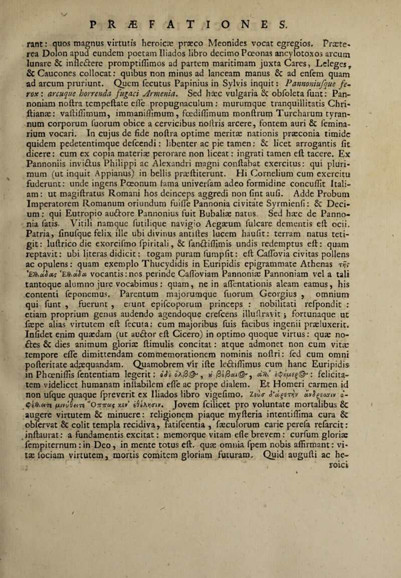 rant: auos magnus virtutis hcroicje prseco Meonides vocat egregios. Prxte- rea Dolon apud eundem poetam Iliados libro decimo Pceonas ancylotoxos arcum lunare & infleftere promptifTimos ad partem maritimam juxta Cares, Leleges, & Caucones collocat: quibus non minus ad lanceam manus & ad enfem quam ad arcum pruriunt. Quem fecutus Papinius in Sylvis inquit: Panmniufque fe^ rox: arcuque horrenda fugaci Armenia. Sed haec vulgaria & obfoleta fuat; Pan¬ noniam nottra tcmpeftate elle propugnaculum: murumque tranquillitatis Chri- llianae: valliffimum, immaniflimum, foediffimum monftrum Turcharum tyran¬ num corporum fuorum obice a cervicibus nollris arcere, fontem auri & femina- rium vocari. In cujus de fide noftra optime merita nationis prxconia timide quidem pedetentimque defcendi: libenter ac pie tamen: 6c licet arrogantis fit dicere: cum ex copia materiae perorare non lieeat: ingrati tamen eft tacere. Ex Pannoniis invidius Philippi ac Alexandri magni conflabat exercitus: qui pluri¬ mum (ut inquit Appianus) in bellis prceftiterunt. Hi Cornelium cum exercitu fuderunt: unde ingens Poeonum fama univerfam adeo formidine concuflit Itali¬ am : ut magiftratus Romani hos deinceps aggredi non fint aufi. Adde Probum Imperatorem Romanum oriundum fuifle Pannonia civitate Syrmienfi: 6c Deci¬ um : qui Eutropio audlore Pannonius fuit Bubaliae natus. Sed hxc de Panno¬ nia fatis- Vitili namque futilique navigio Aegaeum fulcare dementis eft ocii. Patria, finufque felix ille ubi divinus antifles lucem haufit: terram natus teti¬ git: luftrico die exorcifmo fpiritali, 6c fandliflimis undis redemptus eft: quam reptavit: ubi literas didicit: togam puram furapfit: eft Caftbvia civitas pollens ac opulens: quam exemplo Thucydidis in Euripidis epigrammate Athenas vocantis:nos perinde Caflbviam Pannonias Pannoniam vel a tali tantoque alumno jure vocabimus: quam, ne in aftentationis aleam eamus, his contenti feponemus. Parentum majorumque fuorum Georgius , omnium qui funt , fuerunt , erunt epifeoporum princeps : nobilitati refpondit : etiam proprium genus audendo agendoque crefeens illufiravit j fortunaque ut ftepe alias virtutem eft fecuta: cum majoribus fuis facibus ingenii prsluxerit. Infidet enim quasdam (ut audior eft Cicero) in optimo quoque virtus: qu2e no- dles & dies animum glorix ftimulis concitat: atque admonet non cum vitx tempore efle dimittendam commemorationem nominis noftri: fed cum omni pofteritate adxquandam. Quamobrem vir ifte ledliftimus cum hanc Euripidis in Phoeniftis fententiam legerit: o«reo'A/3(^, « : felicita¬ tem videlicet humanam inflabilem effe ac prope dialem. Et Homeri carmen id non ufque quaque fpreverit ex Iliados libro vigefimo. ZaJfr dv^^iosiv o*- (pifkein ''OTTTraf y.iv’ Jovem fcilicet pro voluntate mortalibus 6c augere virtutem & minuere: religionem piaque myfteria intentiftima cura & obfervat 6c colit templa recidiva, fatifeentia , fxculorum carie perefa refarcit: inftaurat: a fundamentis excitat: memorque vitam efle brevem: curfum glorix fempiternum : in Deo, in mente totus eft. qux omnia fpem nobis affirmant: vi¬ tx fociam virtutem, mortis comitem gloriam futuram. Quid augufti ac he- ' roicl f