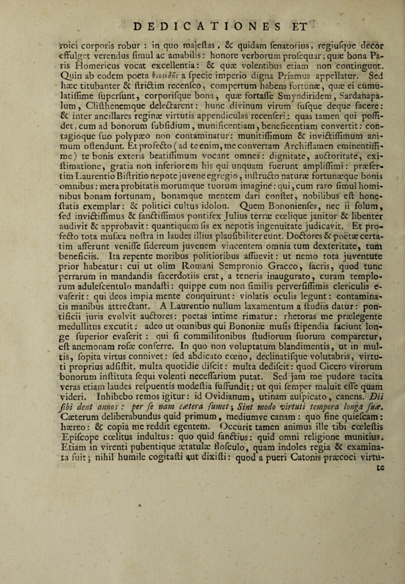 roici corporis robur : in quo majeftas , Sc quidam fenatoi ius, regiufque decor effulget verendus fimul ac amabilis; honore verborum profequar;quae bona Pa¬ ris Homericus vocat excellentia: 8c qum volentibus etiam non contingunt. Quin ab eodem poeta ^ioctSyjg a fpecie imperio digna Priamus appellatur. Sed hmc titubanter & llridlim recenfeo, compertum habens fortunae, qum ei cumu- latiflime fuperfunt, corporifque bona, qute fortaffe Smyndiridem, Sardahapa- lum, Clifthenemque deleiflarent: hunc divinum virum fufque deque facere: 6c inter ancillares reginae virtutis appendiculas recenferi/. quas tamen qui poff- det,cum ad bonorum fubfidium, munificentiam,beneficentiam convertit: con¬ tagioque fujo polypaeo non contaminatur: munitiflimum & invidtiflimum ani¬ mum oflendunt. Et profedl:o( ad te enim, me convertam Archiflamen eminentifli- me) te bonis exteris beatiffimum vocant omnes: dignitate, audtorirate, exi- lliraatione, gratia non inferiorem his qui unquam fuerunt ampliflimi: praefer- tim Laurentio Biftritio nepote juvene egregio, inftrudto naturae fortunaeque bonis omnibus; mera probitatis morumque tuorum imagine: qui, cum raro fimul homi¬ nibus bonam fortunam, bonamque mentem dari conflet, nobilibus'efl hene- flatis exemplar: 6c politici cultus idolon. Quem Bononienfes, nec ii folura, fed invidliflimus & fandliflimus pontifex Julius terrae coelique janitor & libenter audivit 8c approbavit: quantiquem fis ex nepotis ingenuitate judicavit. Et pro- fedlo tota mufiea noftra in laudes illius plaufibilitereunt. Do6lores & poetae certa- tim afferunt veniffe fidereum juvenem vincentem omnia tum dexteritate, tum beneficiis. Ita repente moribus politioribus affuevit: ut nemo rota juventute prior habeatur; cui ut olim Romani Sempronio Graeco, facris, quod tunc perrarum in mandandis facerdoiiis erat, a teneris inaugurato, curam templo¬ rum adulefcentulo mandafli: quippe cum non fimilis perverfiflirais clerlculis e- vaferit: qui deos impia mente conquirunt: violatis oculis legunt: contamina¬ tis manibus attredlant. A Laurentio nullum laxamentum a ftudiis datur: pon¬ tificii juris evolvit audlores: poetas intime rimatur: rhetoras me prtelegente medullitus excutit: adeo ut omnibus qui Bononiae mufis flipendia faciunt lon¬ ge fuperior evaferit : qui fi commilitonibus (ludiorum fuorum comparetur, efl anemonam rofe conferre. In quo non voluptatum blandimentis, ut in mul¬ tis, fopita virtus connivet: fed abdicato coeno, declinatifque volutabris, virtu¬ ti proprius adfiflit, multa quotidie difeit: multa dedifeit: quod Cicero virorum bonorum inflituta fequi volenti neceffarium putat. Sed jam me pudore tacita / veras etiam laudes refpuentis modeflia fuffundit: ut qui femper maluit effe quam videri. Inhibebo remos igitur: id Ovidianum, utinam aufpicato, canens. Dii ftbi dent annos : per fe nam c^etera fumet 5 Sint modo virtuti tempora longa fua, Cseterum deliberabundus quid primum, mediumve canam : quo fine quiefeam: bxreo; & copia me reddit egentem- Occurit tamen animus ille tibi coeleflis Epifeope coelitus indultus: quo quid fanftius; quid omni religione munitius * Etiam in virenti pubentique xtatulte fiofculo, quam indoles regia 6c examina¬ ta fuit , nihil humile cogitafli aut dixifli: quod a pueri Catonis praecoci virtu¬ te K