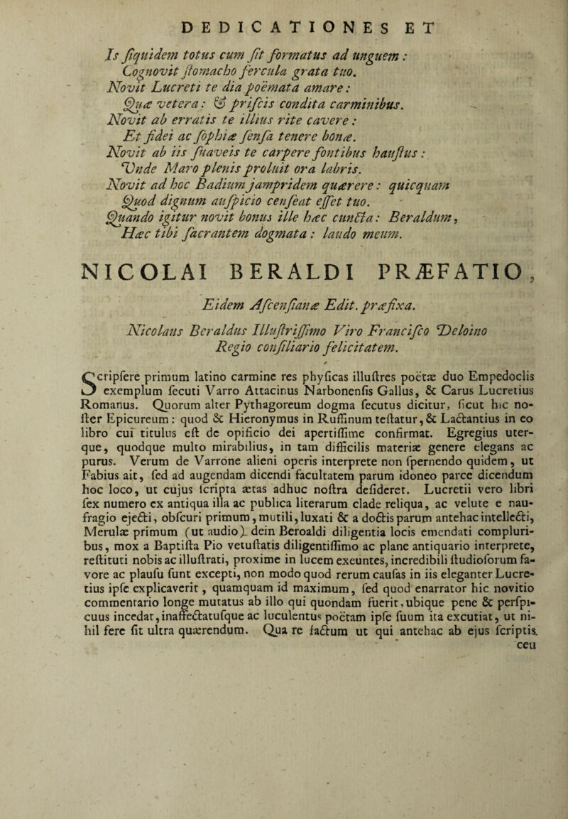 Js fiqtitdem totus cum Jit formatus ad unguem: Cognovit jiomacho fercula grata tuo. No vit Lucreti te dia poemata amare: vetera: ^ frifcis condita carminibus. Novit ab erratis te illius rite cavere: Et fidei ac fophia fenfa tenere hon^. Novit ab iis fuaveis te carpere fontibus hanftus: ^nde Maro plenis proluit ora labris. Novit ad hoc Badium jampridem quarere: quicquam ^uod digmtm aufpicio cenfeat ejfet tuo. fjuando igitur novit bonus ille huic cunLta: Beraldtm, Hac tibi facrantem dogmata: laudo meum. NICOLAI BERALDI PRAEFATIO, Eidem Afcenfian£ Edit, prafixa. Nicolaus Bcraldus llluftrijfimo Viro Francifco Heloino Regio confiliario felicitatem. Scripfere primum latino carmine res phyficas illuftres poetae duo Empedoclis exemplum fecuti Varro Attacinus Narbonenfis Gallus, & Carus Lucretius Romanus. Quorum alter Pythagoreum dogma fecutus dicitur, hcut bic no- fter Epicureum; quod & Hieronymus in Ruffinum teftatur,& La6tantius in eo libro cui' titulus eft de opificio dei apertiflime confirmat. Egregius uter¬ que, quodque multo mirabilius, in tam difficilis materiae genere elegans ac purus. Verum de Varrone alieni operis interprete non fpernendo quidem, ut Fabius ait, fed ad augendam dicendi facultatem parum idoneo parce dicendum hoc loco, ut cujus feripta astas adhuc noftra defideret. Lucretii vero libri fex numero ex antiqua illa ac publica literarum clade reliqua, ac velute e nau¬ fragio ejedfi, obfcuri primum,mutili,luxati & a doftisparum antehacintellc61:i, Merulas primum (ut audio X dein Beroaldi diligentia locis emendati compluri¬ bus, mox a Baptifta Pio vetuftatis diligentiffimo ac plane antiquario interprete, reftituti nobis ac illuflrati, proxime in lucem exeuntes, incredibili fludioforum fa¬ vore ac plaufu funt excepti, non modo quod rerum caufas in iis eleganter Lucre¬ tius ipfe explicaverit, quamquam id maximum, fed quod enarrator hic novitio commentario longe mutatus ab illo qui quondam fuerit,ubique pene & perfpi- cuus incedat,inaffeftatufque ac luculentus poetam ipfe fuum ita excutiat, ut ni¬ hil fere fit ultra quasrendum. Qua re fa£fum ut qui antehac ab ejus feriptis. ceu